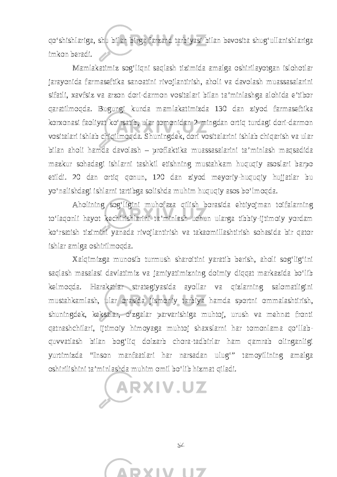 qo‘shishlariga, shu bilan birga farzand tarbiyasi bilan bevosita shug‘ullanishlariga imkon beradi. Mamlakatimiz sog‘liqni saqlash tizimida amalga oshirilayotgan islohotlar jarayonida farmaseftika sanoatini rivojlantirish, aholi va davolash muassasalarini sifatli, xavfsiz va arzon dori-darmon vositalari bilan ta’minlashga alohida e’tibor qaratilmoqda. Bugungi kunda mamlakatimizda 130 dan ziyod farmaseftika korxonasi faoliyat ko‘rsatib, ular tomonidan 2 mingdan ortiq turdagi dori-darmon vositalari ishlab chiqilmoqda. Shuningdek, dori vositalarini ishlab chiqarish va ular bilan aholi hamda davolash – proflaktika muassasalarini ta’minlash maqsadida mazkur sohadagi ishlarni tashkil etishning mustahkam huquqiy asoslari barpo etildi. 20 dan ortiq qonun, 120 dan ziyod meyoriy-huquqiy hujjatlar bu yo‘nalishdagi ishlarni tartibga solishda muhim huquqiy asos bo‘lmoqda. Aholining sog‘ligini muhofaza qilish borasida ehtiyojman toifalarning to‘laqonli hayot kechirishlarini ta’minlash uchun ularga tibbiy-ijtimoiy yordam ko‘rsatish tizimini yanada rivojlantirish va takaomillashtirish sohasida bir qator ishlar amlga oshirilmoqda. Xalqimizga munosib turmush sharoitini yaratib berish, aholi sog‘lig‘ini saqlash masalasi davlatimiz va jamiyatimizning doimiy diqqat markazida bo‘lib kelmoqda. Harakatlar strategiyasida ayollar va qizlarning salomatligini mustahkamlash, ular orasida jismoniy tarbiya hamda sportni ommalashtirish, shuningdek, keksalar, o‘zgalar parvarishiga muhtoj, urush va mehnat fronti qatnashchilari, ijtimoiy himoyaga muhtoj shaxslarni har tomonlama qo‘llab- quvvatlash bilan bog‘liq dolzarb chora-tadbirlar ham qamrab olinganligi yurtimizda “Inson manfaatlari har narsadan ulug‘” tamoyilining amalga oshirilishini ta’minlashda muhim omil bo‘lib hizmat qiladi. 54 