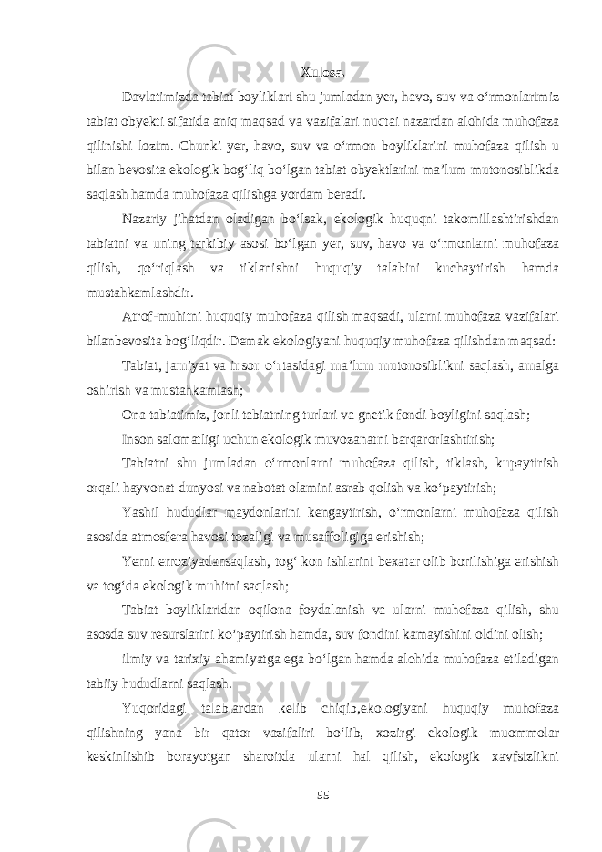 Xulosa. Davlatimizda tabiat boyliklari shu jumladan yer, havo, suv va o‘rmonlarimiz tabiat obyekti sifatida aniq maqsad va vazifalari nuqtai nazardan alohida muhofaza qilinishi lozim. Chunki yer, havo, suv va o‘rmon boyliklarini muhofaza qilish u bilan bevosita ekologik bog‘liq bo‘lgan tabiat obyektlarini ma’lum mutonosiblikda saqlash hamda muhofaza qilishga yordam beradi. Nazariy jihatdan oladigan bo‘lsak, ekologik huquqni takomillashtirishdan tabiatni va uning tarkibiy asosi bo‘lgan yer, suv, havo va o‘rmonlarni muhofaza qilish, qo‘riqlash va tiklanishni huquqiy talabini kuchaytirish hamda mustahkamlashdir. Atrof-muhitni huquqiy muhofaza qilish maqsadi, ularni muhofaza vazifalari bilanbevosita bog‘liqdir. Demak ekologiyani huquqiy muhofaza qilishdan maqsad: Tabiat, jamiyat va inson o‘rtasidagi ma’lum mutonosiblikni saqlash, amalga oshirish va mustahkamlash; Ona tabiatimiz, jonli tabiatning turlari va gnetik fondi boyligini saqlash; Inson salomatligi uchun ekologik muvozanatni barqarorlashtirish; Tabiatni shu jumladan o‘rmonlarni muhofaza qilish, tiklash, kupaytirish orqali hayvonat dunyosi va nabotat olamini asrab qolish va ko‘paytirish; Yashil hududlar maydonlarini kengaytirish, o‘rmonlarni muhofaza qilish asosida atmosfera havosi tozaligi va musaffoligiga erishish; Yerni erroziyadansaqlash, tog‘ kon ishlarini bexatar olib borilishiga erishish va tog‘da ekologik muhitni saqlash; Tabiat boyliklaridan oqilona foydalanish va ularni muhofaza qilish, shu asosda suv resurslarini ko‘paytirish hamda, suv fondini kamayishini oldini olish; ilmiy va tarixiy ahamiyatga ega bo‘lgan hamda alohida muhofaza etiladigan tabiiy hududlarni saqlash. Yuqoridagi talablardan kelib chiqib,ekologiyani huquqiy muhofaza qilishning yana bir qator vazifaliri bo‘lib, xozirgi ekologik muommolar keskinlishib borayotgan sharoitda ularni hal qilish, ekologik xavfsizlikni 55 