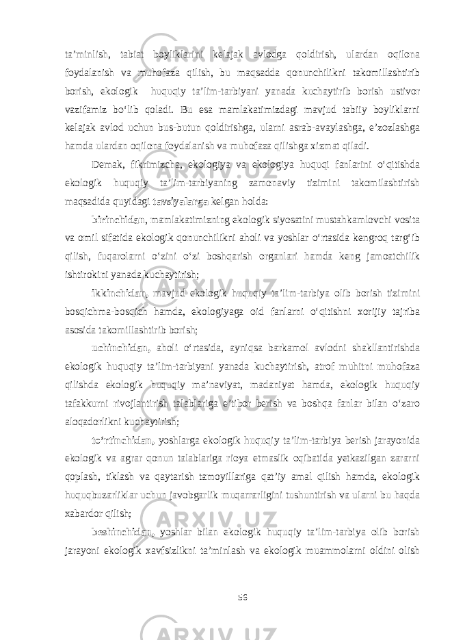 ta’minlish, tabiat boyliklarini kelajak avlodga qoldirish, ulardan oqilona foydalanish va muhofaza qilish, bu maqsadda qonunchilikni takomillashtirib borish, ekologik huquqiy ta’lim-tarbiyani yanada kuchaytirib borish ustivor vazifamiz bo‘lib qoladi. Bu esa mamlakatimizdagi mavjud tabiiy boyliklarni kelajak avlod uchun bus-butun qoldirishga, ularni asrab-avaylashga, e’zozlashga hamda ulardan oqilona foydalanish va muhofaza qilishga xizmat qiladi. Demak, fikrimizcha, ekologiya va ekologiya huquqi fanlarini o‘qitishda ekologik huquqiy ta’lim-tarbiyaning zamonaviy tizimini takomilashtirish maqsadida quyidagi tavsiyalarga kelgan holda: birinchidan , mamlakatimizning ekologik siyosatini mustahkamlovchi vosita va omil sifatida ekologik qonunchilikni aholi va yoshlar o‘rtasida kengroq targ‘ib qilish, fuqarolarni o‘zini o‘zi boshqarish organlari hamda keng jamoatchilik ishtirokini yanada kuchaytirish; ikkinchidan, mavjud ekologik huquqiy ta’lim-tarbiya olib borish tizimini bosqichma-bosqich hamda, ekologiyaga oid fanlarni o‘qitishni xorijiy tajriba asosida takomillashtirib borish; uchinchidan, aholi o‘rtasida, ayniqsa barkamol avlodni shakllantirishda ekologik huquqiy ta’lim-tarbiyani yanada kuchaytirish, atrof muhitni muhofaza qilishda ekologik huquqiy ma’naviyat, madaniyat hamda, ekologik huquqiy tafakkurni rivojlantirish talablariga e’tibor berish va boshqa fanlar bilan o‘zaro aloqadorlikni kuchaytirish; to‘rtinchidan, yoshlarga ekologik huquqiy ta’lim-tarbiya berish jarayonida ekologik va agrar qonun talablariga rioya etmaslik oqibatida yetkazilgan zararni qoplash, tiklash va qaytarish tamoyillariga qat’iy amal qilish hamda, ekologik huquqbuzarliklar uchun javobgarlik muqarrarligini tushuntirish va ularni bu haqda xabardor qilish; beshinchidan, yoshlar bilan ekologik huquqiy ta’lim-tarbiya olib borish jarayoni ekologik xavfsizlikni ta’minlash va ekologik muammolarni oldini olish 56 