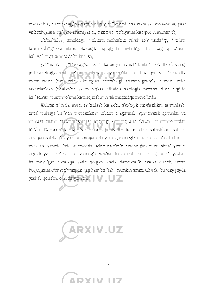 maqsadida, bu sohadagi xalqaro huquqiy hujjatlarni, deklaratsiya, konvensiya, pakt va boshqalarni xalqaro ahamiyatini, mazmun-mohiyatini kengroq tushuntirish; oltinchidan, amaldagi “Tabiatni muhofaza qilish to‘g‘risida”gi, “Ta’lim to‘g‘risida”gi qonunlarga ekologik huquqiy ta’lim-tarbiya bilan bog‘liq bo‘lgan bob va bir qator moddalar kiritish; yettinchidan, “Ekologiya” va “Ekologiya huquqi” fanlarini o‘qitishda yangi pedtexnologiyalarni qo‘llash, dars jarayonlarida multimediya va interaktiv metodlardan foydalanib, ekologiya borasidagi transchegaraviy hamda tabiat resurslaridan fodalanish va muhofaza qilishda ekologik nazorat bilan bog‘liq bo‘ladigan muammolarni kenroq tushuntirish maqsadga muvofiqdir. Xulosa o‘rnida shuni ta’kidlash kerakki, ekologik xavfsizlikni ta’minlash, atrof muhitga bo‘lgan munosabatni tubdan o‘zgartirib, gumanistik qonunlar va munosabatlarni takomillashtirish bugungi kunning o‘ta dolzarb muammolaridan biridir. Demokratik huquqiy fuqarolik jamiyatini barpo etish sohasidagi ishlarni amalga oshirish jarayoni ketayotgan bir vaqtda, ekologik muammolarni oldini olish masalasi yanada jadallashmoqda. Mamlakatimiz barcha fuqarolari shuni yaxshi anglab yetishlari zarurki, ekologik vaziyat izdan chiqqan, atrof muhit yashab bo‘lmaydigan darajaga yetib qolgan joyda demokratik davlat qurish, inson huquqlarini o‘rnatish haqida gap ham bo‘lishi mumkin emas. Chunki bunday joyda yashab qolishni o‘zi dargumon. 57 