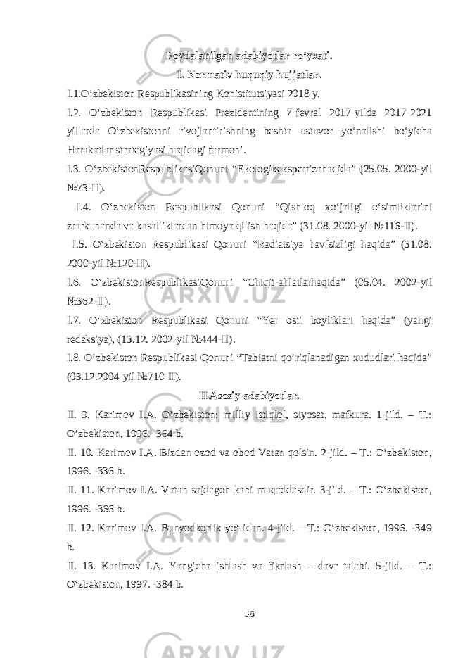 Foydalanilgan adabiyotlar ro‘yxati. I. Normativ huquqiy hujjatlar. I.1.O‘zbekiston Respublikasining Konistitutsiyasi 2018 y. I.2. O‘zbekiston Respublikasi Prezidentining 7-fevral 2017-yilda 2017-2021 yillarda O‘zbekistonni rivojlantirishning beshta ustuvor yo‘nalishi bo‘yicha Harakatlar strategiyasi haqidagi farmoni. I.3. O‘zbekistonRespublikasiQonuni “Ekologikekspertizahaqida” (25.05. 2000-yil №73-II). I.4. O‘zbekiston Respublikasi Qonuni “Qishloq xo‘jaligi o‘simliklarini zrarkunanda va kasalliklardan himoya qilish haqida” (31.08. 2000-yil №116-II). I.5. O‘zbekiston Respublikasi Qonuni “Radiatsiya havfsizligi haqida” (31.08. 2000-yil №120-II). I.6. O‘zbekistonRespublikasiQonuni “Chiqit-ahlatlarhaqida” (05.04. 2002-yil №362-II). I.7. O‘zbekiston Respublikasi Qonuni “Yer osti boyliklari haqida” (yangi redaksiya), (13.12. 2002-yil №444-II). I.8. O‘zbekiston Respublikasi Qonuni “Tabiatni qo‘riqlanadigan xududlari haqida” (03.12.2004-yil №710-II). II.Asosiy adabiyotlar. II. 9. Karimov I.A. O‘zbekiston: milliy istiqlol, siyosat, mafkura. 1-jild. – T.: O‘zbekiston, 1996. -364 b. II. 10. Karimov I.A. Bizdan ozod va obod Vatan qolsin. 2-jild. – T.: O‘zbekiston, 1996. -336 b. II. 11. Karimov I.A. Vatan sajdagoh kabi muqaddasdir. 3-jild. – T.: O‘zbekiston, 1996. -366 b. II. 12. Karimov I.A. Bunyodkorlik yo‘lidan. 4-jild. – T.: O‘zbekiston, 1996. -349 b. II. 13. Karimov I.A. Yangicha ishlash va fikrlash – davr talabi. 5-jild. – T.: O‘zbekiston, 1997. -384 b. 58 