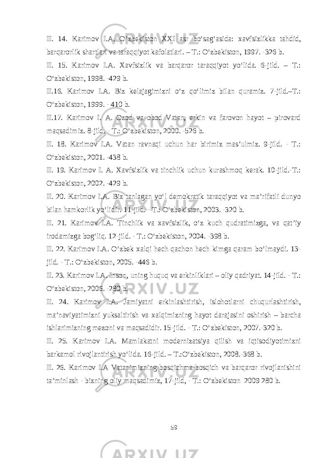 II. 14. Karimov I.A. O‘zbekiston XXI asr bo‘sag‘asida: xavfsizlikka tahdid, barqarorlik shartlari va taraqqiyot kafolatlari. – T.: O‘zbekiston, 1997. -326 b. II. 15. Karimov I.A. Xavfsizlik va barqaror taraqqiyot yo‘lida. 6-jild. – T.: O‘zbekiston, 1998. -429 b. II.16. Karimov I.A. Biz kelajagimizni o‘z qo‘limiz bilan quramiz. 7-jild.–T.: O‘zbekiston, 1999. - 410 b. II.17. Karimov I. A. Ozod va obod Vatan, erkin va farovon hayot – pirovard maqsadimiz. 8-jild. - T.: O‘zbekiston, 2000. -526 b. II. 18. Karimov I.A. Vatan ravnaqi uchun har birimiz mas’ulmiz. 9-jild. - T.: O‘zbekiston, 2001. -438 b. II. 19. Karimov I. A. Xavfsizlik va tinchlik uchun kurashmoq kerak. 10-jild.-T.: O‘zbekiston, 2002. -429 b. II. 20. Karimov I.A. Biz tanlagan yo‘l demokratik taraqqiyot va ma’rifatli dunyo bilan hamkorlik yo‘lidir. 11-jild. - T.: O‘zbekiston, 2003. -320 b. II. 21. Karimov I.A. Tinchlik va xavfsizlik, o‘z kuch qudratimizga, va qat’iy irodamizga bog‘liq. 12-jild. - T.: O‘zbekiston, 2004. -398 b. II. 22. Karimov I.A. O‘zbek xalqi hech qachon hech kimga qaram bo‘lmaydi. 13- jild. - T.: O‘zbekiston, 2005. -446 b. II. 23. Karimov I.A. Inson, uning huquq va erkinliklari – oliy qadriyat. 14-jild. - T.: O‘zbekiston, 2006. -280 b. II. 24. Karimov I.A. Jamiyatni erkinlashtirish, islohotlarni chuqurlashtirish, ma’naviyatimizni yuksaltirish va xalqimizning hayot darajasini oshirish – barcha ishlarimizning mezoni va maqsadidir. 15-jild. - T.: O‘zbekiston, 2007.-320 b. II. 25. Karimov I.A. Mamlakatni modernizatsiya qilish va iqtisodiyotimizni barkamol rivojlantirish yo‘lida. 16-jild. – T.:O‘zbekiston, 2008.-368 b. II. 26. Karimov I.A Vatanimizning bosqichma-bosqich va barqaror rivojlanishini ta’minlash - bizning oliy maqsadimiz, 17-jild, - T.: O‘zbekiston 2009 280 b. 59 