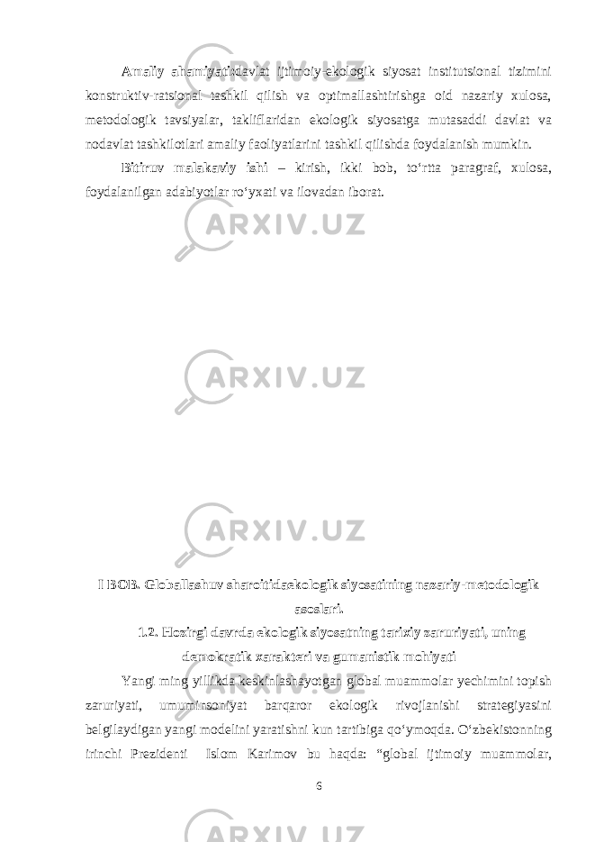 Amaliy ahamiyati : davlat ijtimoiy-ekologik siyosat institutsional tizimini konstruktiv-ratsional tashkil qilish va optimallashtirishga oid nazariy xulosa, metodologik tavsiyalar, takliflaridan ekologik siyosatga mutasaddi davlat va nodavlat tashkilotlari amaliy faoliyatlarini tashkil qilishda foydalanish mumkin. Bitiruv malakaviy ishi – kirish, ikki bob, to‘rtta paragraf, xulosa, foydalanilgan adabiyotlar ro‘yxati va ilovadan iborat. I BOB. Globallashuv sharoitidaekologik siyosatining nazariy-metodologik asoslari. 1.2. Hozirgi davrda ekologik siyosatning tarixiy zaruriyati, uning demokratik xarakteri va gumanistik mohiyati Yangi ming yillikda keskinlashayotgan global muammolar yechimini topish zaruriyati, umuminsoniyat barqaror ekologik rivojlanishi strategiyasini belgilaydigan yangi modelini yaratishni kun tartibiga qo‘ymoqda. O‘zbekistonning irinchi Prezidenti Islom Karimov bu haqda: “global ijtimoiy muammolar, 6 