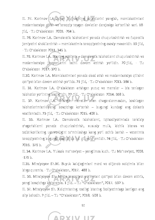 II. 27. Karimov I.A Jahon inqirozining oqibatlarini yengish, mamlakatimizni modernizatsiya qilish va taraqqiy topgan davlatlar darajasiga ko‘tarilish sari. 18- jild, - T.: O‘zbekiston 2009. -264 b. II. 28. Karimov I.A. Demokratik islohotlarni yanada chuqurlashtirish va fuqarolik jamiyatini shakllantirish – mamlakatimiz taraqqiyotining asosiy mezonidir. 19-jild, - T.: O‘zbekiston 2011.-345 b. II. 29. Karimov I.A. Bizning yo‘limiz – demokratik islohotlarni chuqurlashtirish va modernizatsiya jarayonlarini izchil davom ettirish yo‘lidir. 20-jild, - T.: O‘zbekiston 2012.-320 b. II.30. Karimov I.A. Mamlakatimizni yanada obod etish va modernizatsiya qilishni qat’iyat bilan davom ettirish yo‘lida. 21-jild, - T.: O‘zbekiston 2013.-384 b. II. 31. Karimov I.A. O‘zbekiston erishgan yutuq va marralar – biz tanlagan islohotlar yo‘lining tasdig‘idir. 22-jild, - T.: O‘zbekiston 2014.-368 b. II. 32. Karimov I.A. Erishgan marralar bilan chegaralanmasdan, boshlagan islohotlarimizni yangi bosqichga ko‘tarish – bugungi kundagi eng dolzarb vazifamizdir. 23-jild, - T.: O‘zbekiston 2015.-408 b. II. 33. Karimov I.A. Demokratik islohotlarni, iqtisodiyotimizda tarkibiy o‘zgarishlarni yanada chuqurlashtirish, xususiy mulk, kichik biznes va tadbirkorlikning ustuvorligini ta’minlashga keng yo‘l ochib berish – vatanimiz taraqqiyotining bugungi bosqichida hal qiluvchi omildir. 24-jild, - T.: O‘zbekiston 2016. -376 b. II. 34. Karimov I.A. Yuksak ma’naviyat – yengilmas kuch. -T.: Ma’naviyat, 2008. -176 b. II.35. Mirziyoyev Sh.M. Buyuk kelajagimizni mard va olijanob xalqimiz bilan birga quramiz. - T.: O‘zbekiston, 2017. -488 b. II. 36. Mirziyoyev Sh. Milliy taraqqiyot yo‘limizni qat’iyat bilan davom ettirib, yangi bosqichga ko‘taramiz. 1-jild. – T.: “O‘zbekiston”, 2017. -592 b. II. 37. Mirziyoyev Sh. Xalqimizning roziligi bizning faoliyatimizga berilgan eng oliy bahodir. 2-jild. – T.: “O‘zbekiston”, 2018. -508 b. 60 