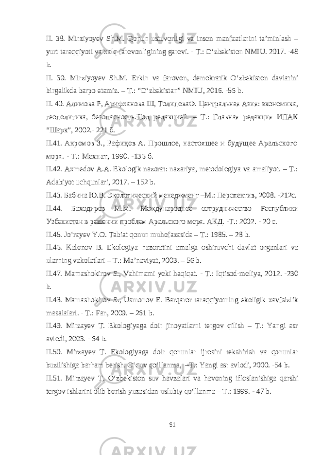 II. 38. Mirziyoyev Sh.M. Qonun ustuvorligi va inson manfaatlarini ta’minlash – yurt taraqqiyoti va xalq farovonligining garovi. - T.: O‘zbekiston NMIU. 2017. -48 b. II. 39. Mirziyoyev Sh.M. Erkin va farovon, demokratik O‘zbekiston davlatini birgalikda barpo etamiz. – T.: “O‘zbekistan” NMIU, 2016. -56 b. I I. 40. Алимова Р, Арифханова Ш, ТолиповаФ. Центральная Азия: экономика, геополитика, безопасность. Под редакцией . – Т.: Главная редакция ИПАК “Шарк”, 2002.- 221 б. I I .41 . Акромов З., Рафиқов А. Прошлое, настояшее и будущее Аральского моря. - Т.: Мехнат , 1990 . -136 б . I I.42. Axmedov A.A. Ekologik nazorat: nazariya, metodologiya va amaliyot. – T.: Adabiyot uchqunlari, 2017. – 152 b. I I.43. Бабина Ю.В. Экологический менеджмент –М.: Перспектив, 2008 . -212с. I I .44. Баходиров М.М. Международное сотрудничество Республики Узбекистан в решении проблем Аральского моря. АКД. -Т.: 2002. - 20 с. II.45. Jo‘rayev Y.O. Tabiat qonun muhofazasida – T.: 1985. – 28 b. II.46. Kalonov B. Ekologiya nazoratini amalga oshiruvchi davlat organlari va ularning vakolatlari – T.: Ma’naviyat, 2003. – 56 b. II.47. Mamashokirov S., Vahimami yoki haqiqat. - T.: Iqtisod-moliya, 2012. -230 b. II.48. Mamashokirov S., Usmonov E. Barqaror taraqqiyotning ekoligik xavfsizlik masalalari. - T.: Fan, 2009. – 261 b. II.49. Mirzayev T. Ekologiyaga doir jinoyatlarni tergov qilish – T.: Yangi asr avlodi, 2003. - 64 b. II.50. Mirzayev T. Ekologiyaga doir qonunlar ijrosini tekshirish va qonunlar buzilishiga barham berish. O‘quv qo‘llanma, –T.: Yangi asr avlodi, 2000. -54 b. II.51. Mirzayev T. O‘zbekiston suv havzalari va havoning ifloslanishiga qarshi tergov ishlarini olib borish yuzasidan uslubiy qo‘llanma – T.: 1999. - 47 b. 61 