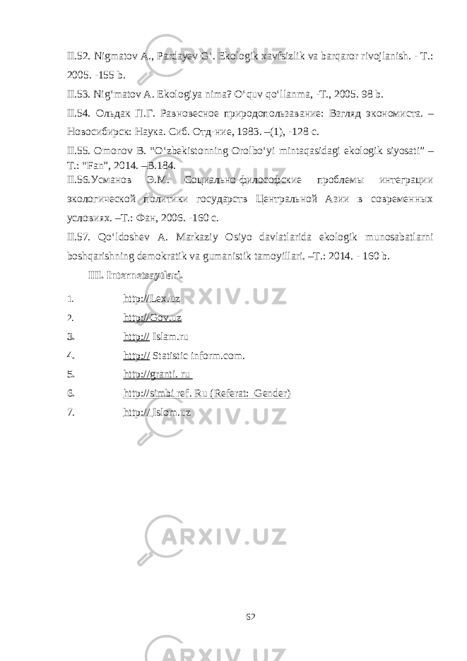 II.52. Nigmatov A., Pardayev G‘. Ekologik xavfsizlik va barqaror rivojlanish. - T.: 2005. -155 b. II.53. Nig‘matov A. Ekologiya nima? O‘quv qo‘llanma, -T., 2005. 98 b. I I.54 . Ольдак П.Г. Равновесное природопользавание: Взгляд экономиста. – Новосибирск: Наука. Сиб. Отд-ние, 1983. –(1), -128 с . II.55. Omonov B. “O‘zbekistonning Orolbo‘yi mintaqasidagi ekologik siyosati” – T.: “Fan”, 2014. –B.184. I I.56. Усманов Э.М. Социально-философские проблемы интеграции экологической политики государств Центральной Азии в современных условиях. –Т. : Фан, 2006 . -160 с . II.57. Qo‘ldoshev A. Markaziy Osiyo davlatlarida ekologik munosabatlarni boshqarishning demokratik va gumanistik tamoyillari. –T.: 2014. - 160 b. II I. Internetsaytlari . 1. http:// Lex.uz 2. http://Gov.uz 3. http:// Islam.ru 4. http: // Statistic inform.com . 5. http: // granti. ru 6. http:// simbi ref. Ru (Referat: Gender) 7. http: // Isl o m.uz 62 