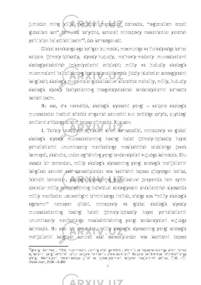 jumladan ming yillik rivojlanish maqsadlari doirasida, “regionalizm orqali globalizm sari” formulasi bo‘yicha, samarali mintaqaviy mexanizmlar yaratish yo‘li bilan hal etilishi lozim” 3 , deb ko‘rsatgan edi. Global xarakterga ega bo‘lgan bu model, mazmuniga va funksiyasiga ko‘ra: xalqaro ijtimoiy-iqtisodiy, siyosiy-huquqiy, ma’naviy-madaniy munosabatlarni ekologiyalashtirish imkoniyatlarini aniqlashi; milliy va hududiy ekologik muammolarni hal qilishning institutsional tizimida jiddiy islohotlar strategiyasini belgilashi; ekologik muammolar globallashuvi sharoitida mahalliy, milliy, hududiy ekologik siyosiy faoliyatlarning integratsiyalashish tendensiyalarini ko‘rsatib berishi lozim. Bu esa, o‘z navbatida, ekologik siyosatni yangi – xalqaro ekologik munosabatlar instituti sifatida o‘rganish zaruratini kun tartibiga qo‘yib, quyidagi omillarni e’tiborga olishni taqozo qilmoqda. Xususan: 1. Tarixiy taraqqiyot tajribalari shuni ko‘rsatadiki, mintaqaviy va global ekologik siyosiy munosabatlarning hozirgi holati ijtimoiy-iqtisodiy hayot yo‘nalishlarini umuminsoniy manfaatlarga moslashtirish talablariga javob bermaydi, aksincha, undan og‘ishning yangi tendensiyalari vujudga kelmoqda. Shu asosda bir tomondan, milliy ekologik siyosatning yangi strategik mo‘ljallarini belgilash zarurati eski stereotiplardan voz kechishni taqozo qilayotgan bo‘lsa, ikkinchi tomondan, ekologik siyosatning globallashuvi jarayonida ham ayrim davlatlar milliy taraqqiyotining individual strategiyasini shakllantirish siyosatida milliy manfaatlar ustuvorligini ta’minlashga intilish, o‘ziga xos “milliy ekologik egoizmni” namoyon qilishi, mintaqaviy va global ekologik siyosiy munosabatlarning hozirgi holati ijtimoiy-iqtisodiy hayot yo‘nalishlarini umuminsoniy manfaatlarga moslashtirishning yangi tendensiyalari vujudga kelmoqda. Bu esa: bir tomondan, milliy ekologik siyosatning yangi strategik mo‘ljallarini belgilash zarurati eski stereotiplardan voz kechishni taqozo 3 Qarang: Karimov I. “Orol muammolari, ularning aholi genofondi, o‘simlik va hayvonot olamiga ta’siri hamda oqibatlarini yengillashtirish uchun xalqaro hamkorlik chora-tadbirlari” Xalqaro konferensiya ishtirokchilariga tabrigi. Mamlakatni modernizatsiya qilish va iqtisodiyotimizni barqaror rivojlantirish yo‘lida. T.16. –T.: O‘zbekiston, 2008. –B.286. 7 