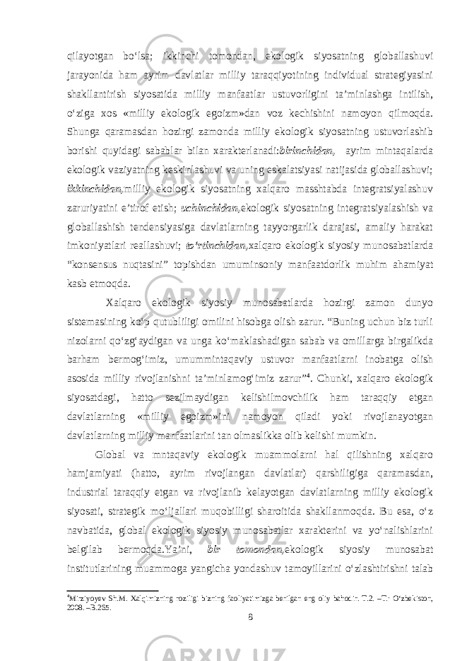 qilayotgan bo‘lsa; ikkinchi tomondan, ekologik siyosatning globallashuvi jarayonida ham ayrim davlatlar milliy taraqqiyotining individual strategiyasini shakllantirish siyosatida milliy manfaatlar ustuvorligini ta’minlashga intilish, o‘ziga xos «milliy ekologik egoizm»dan voz kechishini namoyon qilmoqda. Shunga qaramasdan hozirgi zamonda milliy ekologik siyosatning ustuvorlashib borishi quyidagi sabablar bilan xarakterlanadi: birinchidan, ayrim mintaqalarda ekologik vaziyatning keskinlashuvi va uning eskalatsiyasi natijasida globallashuvi; ikkinchidan, milliy ekologik siyosatning xalqaro masshtabda integratsiyalashuv zaruriyatini e’tirof etish; uchinchidan, ekologik siyosatning integratsiyalashish va globallashish tendensiyasiga davlatlarning tayyorgarlik darajasi, amaliy harakat imkoniyatlari reallashuvi; to‘rtinchidan, xalqaro ekologik siyosiy munosabatlarda “konsensus nuqtasini” topishdan umuminsoniy manfaatdorlik muhim ahamiyat kasb etmoqda. Xalqaro ekologik siyosiy munosabatlarda hozirgi zamon dunyo sistemasining ko‘p qutubliligi omilini hisobga olish zarur. “Buning uchun biz turli nizolarni qo‘zg‘aydigan va unga ko‘maklashadigan sabab va omillarga birgalikda barham bermog‘imiz, umummintaqaviy ustuvor manfaatlarni inobatga olish asosida milliy rivojlanishni ta’minlamog‘imiz zarur” 4 . Chunki, xalqaro ekologik siyosatdagi, hatto sezilmaydigan kelishilmovchilik ham taraqqiy etgan davlatlarning «milliy egoizm»ini namoyon qiladi yoki rivojlanayotgan davlatlarning milliy manfaatlarini tan olmaslikka olib kelishi mumkin. Global va mntaqaviy ekologik muammolarni hal qilishning xalqaro hamjamiyati (hatto, ayrim rivojlangan davlatlar) qarshiligiga qaramasdan, industrial taraqqiy etgan va rivojlanib kelayotgan davlatlarning milliy ekologik siyosati, strategik mo‘ljallari muqobilligi sharoitida shakllanmoqda. Bu esa, o‘z navbatida, global ekologik siyosiy munosabatlar xarakterini va yo‘nalishlarini belgilab bermoqda.Ya’ni, bir tomondan, ekologik siyosiy munosabat institutlarining muammoga yangicha yondashuv tamoyillarini o‘zlashtirishni talab 4 Mirziyoyev Sh.M. Xalqimizning roziligi bizning faoliyatimizga berilgan eng oliy bahodir. T.2. –T.: O‘zbekiston, 2008. –B.265. 8 