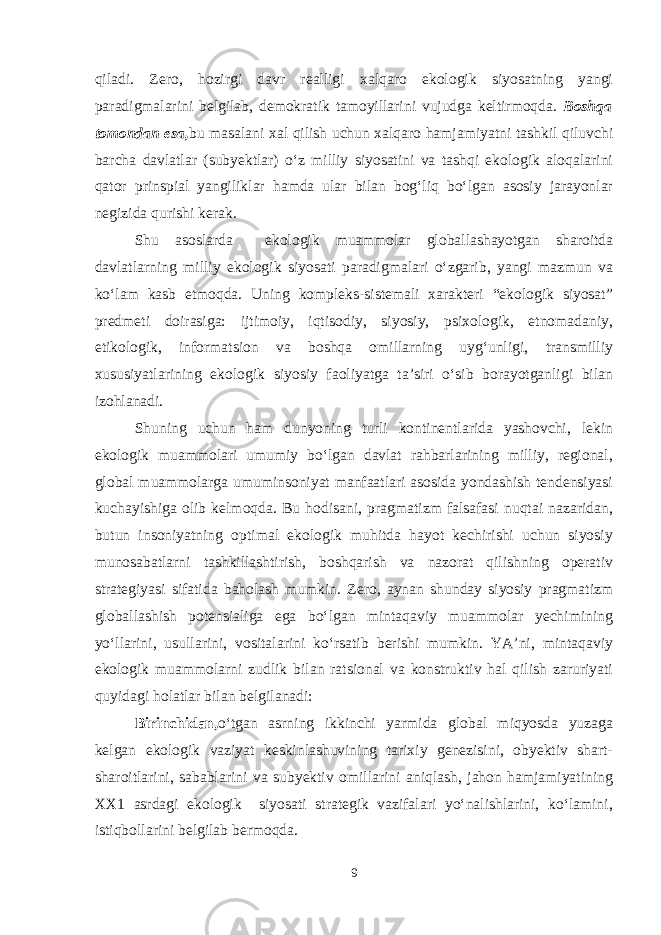 qiladi. Zero, hozirgi davr realligi xalqaro ekologik siyosatning yangi paradigmalarini belgilab, demokratik tamoyillarini vujudga keltirmoqda. Boshqa tomondan esa, bu masalani xal qilish uchun xalqaro hamjamiyatni tashkil qiluvchi barcha davlatlar (subyektlar) o‘z milliy siyosatini va tashqi ekologik aloqalarini qator prinspial yangiliklar hamda ular bilan bog‘liq bo‘lgan asosiy jarayonlar negizida qurishi kerak. Shu asoslarda ekologik muammolar globallashayotgan sharoitda davlatlarning milliy ekologik siyosati paradigmalari o‘zgarib, yangi mazmun va ko‘lam kasb etmoqda. Uning kompleks-sistemali xarakteri “ekologik siyosat” predmeti doirasiga: ijtimoiy, iqtisodiy, siyosiy, psixologik, etnomadaniy, etikologik, informatsion va boshqa omillarning uyg‘unligi, transmilliy xususiyatlarining ekologik siyosiy faoliyatga ta’siri o‘sib borayotganligi bilan izohlanadi. Shuning uchun ham dunyoning turli kontinentlarida yashovchi, lekin ekologik muammolari umumiy bo‘lgan davlat rahbarlarining milliy, regional, global muammolarga umuminsoniyat manfaatlari asosida yondashish tendensiyasi kuchayishiga olib kelmoqda. Bu hodisani, pragmatizm falsafasi nuqtai nazaridan, butun insoniyatning optimal ekologik muhitda hayot kechirishi uchun siyosiy munosabatlarni tashkillashtirish, boshqarish va nazorat qilishning operativ strategiyasi sifatida baholash mumkin. Zero, aynan shunday siyosiy pragmatizm globallashish potensialiga ega bo‘lgan mintaqaviy muammolar yechimining yo‘llarini, usullarini, vositalarini ko‘rsatib berishi mumkin. YA’ni, mintaqaviy ekologik muammolarni zudlik bilan ratsional va konstruktiv hal qilish zaruriyati quyidagi holatlar bilan belgilanadi: Birinchidan, o‘tgan asrning ikkinchi yarmida global miqyosda yuzaga kelgan ekologik vaziyat keskinlashuvining tarixiy genezisini, obyektiv shart- sharoitlarini, sabablarini va subyektiv omillarini aniqlash, jahon hamjamiyatining XX1 asrdagi ekologik siyosati strategik vazifalari yo‘nalishlarini, ko‘lamini, istiqbollarini belgilab bermoqda. 9 