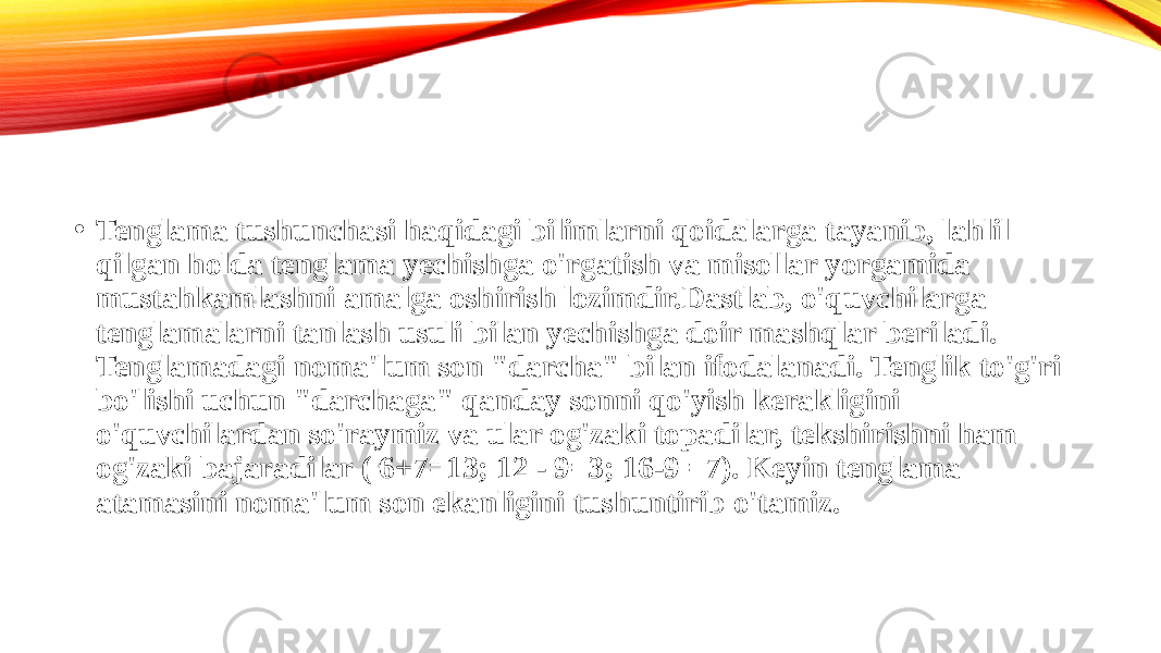 • Tenglama tushunchasi haqidagi bilimlarni qoidalarga tayanib, lahlil qilgan holda tenglama yechishga o&#39;rgatish va misollar yorgamida mustahkamlashni amalga oshirish lozimdir.Dastlab, o&#39;quvchilarga tenglamalarni tanlash usuli bilan yechishga doir mashqlar beriladi. Tenglamadagi noma&#39;lum son &#34;darcha&#34; bilan ifodalanadi. Tenglik to&#39;g&#39;ri bo&#39;lishi uchun &#34;darchaga&#34; qanday sonni qo&#39;yish kerakligini o&#39;quvchilardan so&#39;raymiz va ular og&#39;zaki topadilar, tekshirishni ham og&#39;zaki bajaradilar ( 6+7=13; 12 - 9=3; 16-9 =7). Keyin tenglama atamasini noma&#39;lum son ekanligini tushuntirib o&#39;tamiz.  