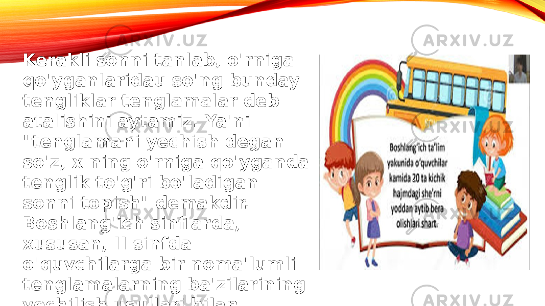 Kerakli sonni tanlab, o&#39;rniga qo&#39;yganlaridau so&#39;ng bunday tengliklar tenglamalar deb atalishini aytamiz. Ya&#39;ni &#34;tenglamani yechish degan so&#39;z, x ning o&#39;rniga qo&#39;yganda tenglik to&#39;g&#39;ri bo&#39;ladigan sonni topish&#34; demakdir. Boshlang&#39;ich sinflarda, xususan, II sinfda o&#39;quvchilarga bir noma&#39;lumli tenglamalarning ba&#39;zilarining yechilish usullari bilan tanishtiramiz. 