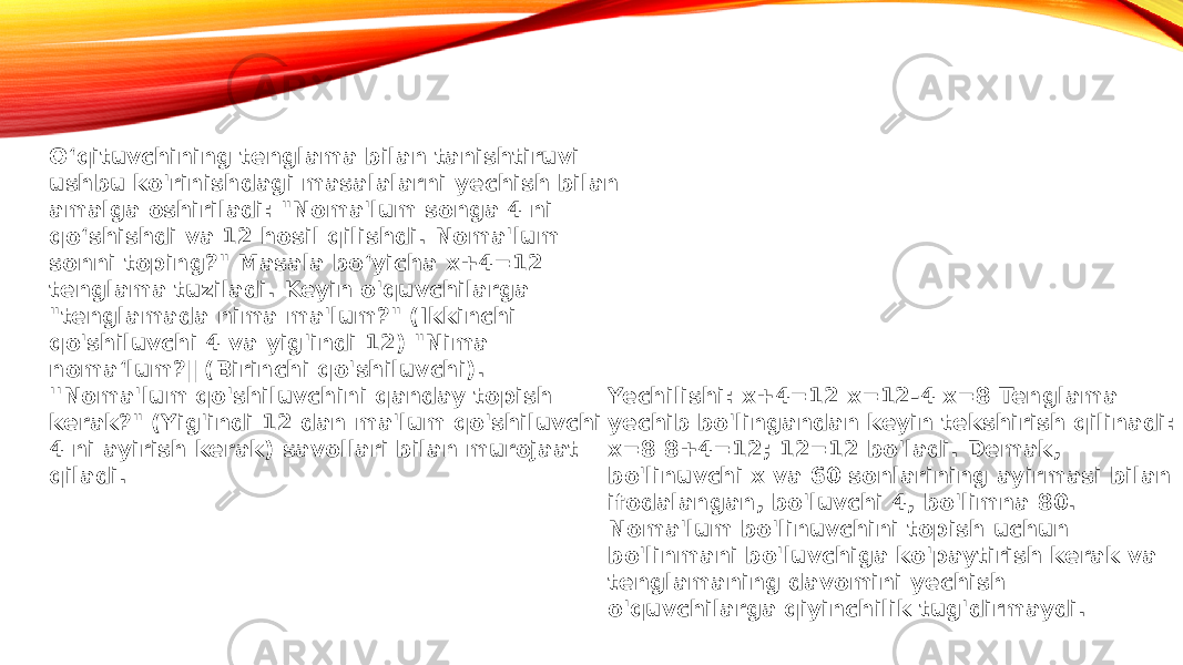 O‘qituvchining tenglama bilan tanishtiruvi ushbu ko&#39;rinishdagi masalalarni yechish bilan amalga oshiriladi: &#34;Noma&#39;lum songa 4 ni qo‘shishdi va 12 hosil qilishdi. Noma&#39;lum sonni toping?&#34; Masala bo‘yicha x+4=12 tenglama tuziladi. Keyin o&#39;quvchilarga &#34;tenglamada nima ma&#39;lum?&#34; (Ikkinchi qo&#39;shiluvchi 4 va yig&#39;indi 12) &#34;Nima noma‘lum?‖ (Birinchi qo&#39;shiluvchi). &#39;&#39;Noma&#39;lum qo&#39;shiluvchini qanday topish kerak?&#34; (Yig&#39;indi 12 dan ma&#39;lum qo&#39;shiluvchi 4 ni ayirish kerak) savollari bilan murojaat qiladi. Yechilishi: x+4=12 x=12-4 x=8 Tenglama yechib bo&#39;lingandan keyin tekshirish qilinadi: x=8 8+4=12; 12=12 bo&#39;ladi. Demak, bo&#39;linuvchi x va 60 sonlarining ayirmasi bilan ifodalangan, bo&#39;luvchi 4, bo&#39;limna 80. Noma&#39;lum bo&#39;linuvchini topish uchun bo&#39;linmani bo&#39;luvchiga ko&#39;paytirish kerak va tenglamaning davomini yechish o&#39;quvchilarga qiyinchilik tug&#39;dirmaydi. 