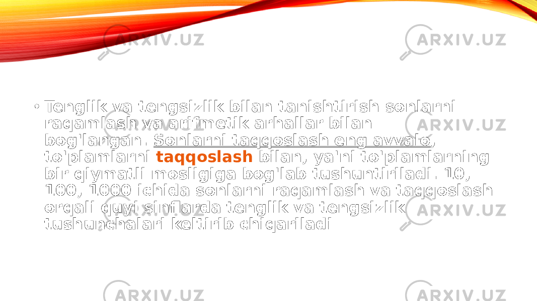 • Tenglik va tengsizlik bilan tanishtirish sonlarni raqamlash va arifmetik arhallar bilan bog&#39;langan.  Sonlarni taqqoslash eng avvalo , to&#39;plamlarni  taqqoslash bilan , ya&#39;ni to&#39;plamlarning bir qiymatli mosligiga bog&#39;lab tushuntiriladi. 10, 100, 1000 ichida sonlarni raqamlash va taqqoslash orqali quyi sinflarda tenglik va tengsizlik tushunchalari keltirib chiqariladi 