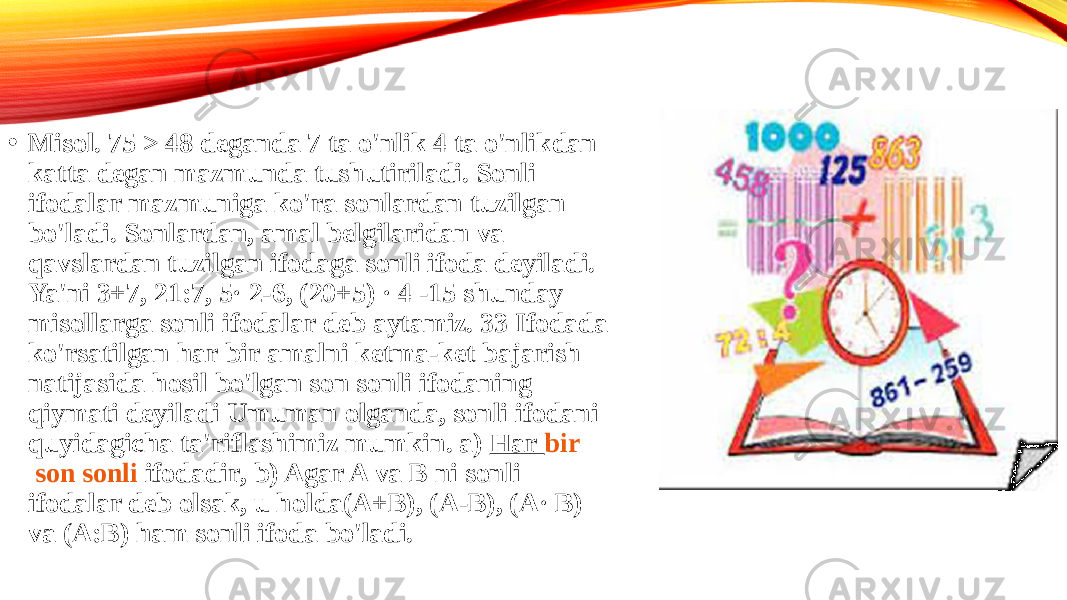 • Misol. 75 > 48 deganda 7 ta o&#39;nlik 4 ta o&#39;nlikdan katta degan mazmunda tushutiriladi. Sonli ifodalar mazmuniga ko&#39;ra sonlardan tuzilgan bo&#39;ladi. Sonlardan, amal belgilaridan va qavslardan tuzilgan ifodaga sonli ifoda deyiladi. Ya&#39;ni 3+7, 21:7, 5· 2-6, (20+5) · 4 -15 shunday misollarga sonli ifodalar deb aytamiz. 33 Ifodada ko&#39;rsatilgan har bir amalni ketma-ket bajarish natijasida hosil bo&#39;lgan son sonli ifodaning qiymati deyiladi Umuman olganda, sonli ifodani quyidagicha ta&#39;riflashimiz mumkin. a)  Har  bir son sonli ifodadir , b) Agar A va B ni sonli ifodalar deb olsak, u holda(A+B), (A-B), (A· B) va (A:B) ham sonli ifoda bo&#39;ladi.  