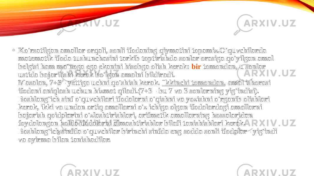 • Ko&#39;rsatilgan amallar orqali, sonli ifodaning qiymatini topamiz.O&#39;quvchilarda matematik ifoda tushunchasini tarkib toptirishda sonlar orasiga qo&#39;yilgan amal belgisi ham ma&#39;noga ega ekanini hisobga olish kerak:  bir tomondan , u sonlar ustida bajarilishi kerak bo&#39;lgan amalni bildiradi. Masalan, 7+3 - yettiga uchni qo&#39;shish kerak.  Ikkinchi tomondan , amal ishorasi ifodani aniqlash uchun hizmat qiladi.(7+3 - bu 7 va 3 sonlarning yig&#39;indisi). Boshlang&#39;ich sinf o&#39;quvchilari ifodalarni o&#39;qishni va yozishni o&#39;rganib olishlari kerak, ikki va undan ortiq amallarni o&#39;z ichiga olgan ifodalardagi amallarni bajarish qoidalarini o&#39;zlashtirishlari, arifmetik amallarning hossalaridan foydalangan holda ifodalarni almashtirishlar bilafi tanishishlari kerak. Boshlang&#39;ich sinfda o&#39;quvchilar birinchi sinfda eng sodda sonli ifodalar - yig&#39;indi va ayirma bilan tanishadilar. 