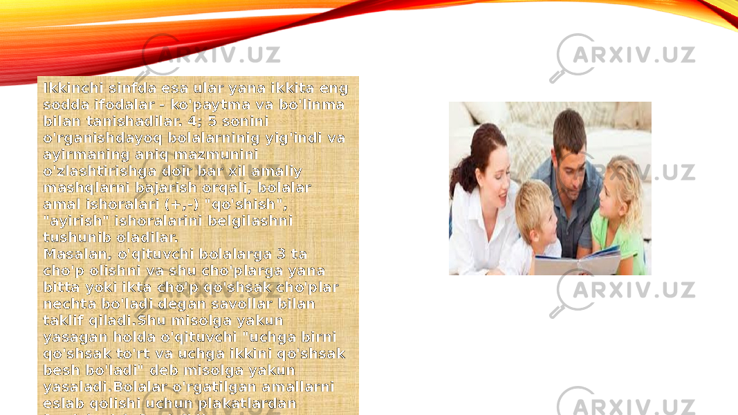 Ikkinchi sinfda esa ular yana ikkita eng sodda ifodalar - ko&#39;paytma va bo&#39;linma bilan tanishadilar. 4; 5 sonini o&#39;rganishdayoq bolalarninig yig&#39;indi va ayirmaning aniq mazmunini o&#39;zlashtirishga doir bar xil amaliy mashqlarni bajarish orqali, bolalar amal ishoralari (+,-) &#34;qo&#39;shish&#34;, &#34;ayirish&#34; ishoralarini belgilashni tushunib oladilar. Masalan, o&#39;qituvchi bolalarga 3 ta cho&#39;p olishni va shu cho&#39;plarga yana bitta yoki ikta cho&#39;p qo&#39;shsak cho&#39;plar nechta bo&#39;ladi degan savollar bilan taklif qiladi.Shu misolga yakun yasagan holda o&#39;qituvchi &#34;uchga birni qo&#39;shsak to&#39;rt va uchga ikkini qo&#39;shsak besh bo&#39;ladi&#34; deb misolga yakun yasaladi.Bolalar o&#39;rgatilgan amallarni eslab qolishi uchun plakatlardan foydalanish foydalidir. 