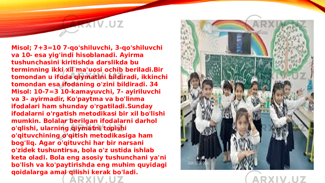 Misol; 7+3=10 7-qo&#39;shiluvchi, 3-qo&#39;shiluvchi va 10- esa yig&#39;indi hisoblanadi. Ayirma tushunchasini kiritishda darslikda bu terminning ikki xil ma&#39;uosi ochib beriladi.Bir tomondan u ifoda qiymatini bildiradi, ikkinchi tomondan esa ifodaning o&#39;zini bildiradi. 34 Misol: 10-7=3 10-kamayuvchi, 7- ayiriluvchi va 3- ayirmadir, Ko&#39;paytma va bo&#39;linma ifodalari ham shunday o&#39;rgatiladi.Sunday ifodalarni o&#39;rgatish metodikasi bir xil bo&#39;lishi mumkin. Bolalar berilgan ifodalarni darhol o&#39;qlishi, ularning qiymatni topishi o&#39;qituvchining o&#39;qitish metodikasiga ham bog&#39;liq. Agar o&#39;qituvchi har bir narsani o&#39;zidek tushuntirsa, bola o&#39;z ustida ishlab keta oladi. Bola eng asosiy tushunchani ya&#39;ni bo&#39;lish va ko&#39;paytirishda eng muhim quyidagi qoidalarga amal qilishi kerak bo&#39;ladi. 