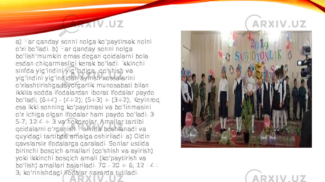 a) Har qanday sonni nolga ko&#39;paytirsak nolni o&#39;zi bo&#39;ladi. b) Har qanday sonni nolga bo&#39;lish&#39;mumkin emas degan qoidalarni bola esdan chiqarmasligi kerak bo&#39;ladi. Ikkinchi sinfda yig&#39;indini yig&#39;indiga, qo&#39;shish va yig&#39;indini yig&#39;indidan ayirish xossalarini o&#39;zlashtirishga tayorgarlik munosabati bilan ikkita sodda ifodalardan iborat ifodalar paydo bo&#39;ladi; (6+4) - (4+2); (5+3) + (3+2); Keyinroq esa ikki sonning ko&#39;paytmasi va bo&#39;linmasini o&#39;z ichiga olgan ifodalar ham paydo bo&#39;ladi. 3· 5-7; 12:4 + 3 va hokozolar. Amallar tartibi qoidalarni o&#39;rganish II sinfda boshlanadi va quyidagi tartibda amalga oshiriladi: a) Oldin qavslarsiz ifodalarga qaraladi. Sonlar ustida birinchi bosqich amallari (qo&#39;shish va ayirish) yoki ikkinchi bosqich amali (ko&#39;paytirish va bo&#39;lish) amallari bajariladi. 70 - 20 + 6; 12 · 4 : 3; ko&#39;rinishdagi ifodalar nazarda tutiladi. 