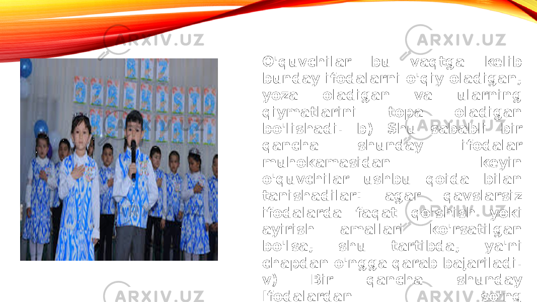 O&#39;quvchilar bu vaqtga kelib bunday ifodalarni o&#39;qiy oladigan, yoza oladigan va ularning qiymatlarini topa oladigan bo&#39;lishadi. b) Shu sababli bir qancha shunday ifodalar muhokamasidan keyin o&#39;quvchilar ushbu qoida bilan tanishadilar: agar qavslarsiz ifodalarda faqat qo&#39;shish yoki ayirish amallari ko&#39;rsatilgan bo&#39;lsa, shu tartibda, ya&#39;ni chapdan o&#39;ngga qarab bajariladi. v) Bir qancha shunday Ifodalardan so&#39;ng o&#39;quvchilarning o&#39;zlari tegishli qoidani ifodalay oladilar. 