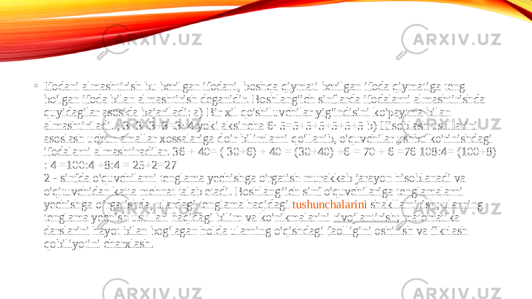 • Ifodani almashtirish bu berilgan ifodani, boshqa qiymati berilgan ifoda qiymatiga teng bo&#39;lgan ifoda bilan almashtirish deganidir. Boshlang&#39;ich sinflarda ifodalarni almashtirishda quyidagilar asosida bajariladi: a) Bir xil qo&#39;shiluvchilar yig&#39;indisini ko&#39;paytma bilan almashtiriladi. ; 3+3+3+3=3· 4 yoki aksincha 6· 5=5+5+5+5+5+5 b) Hisoblash usullarini asoslash uchun amallar xossalariga doir bilimlarni qo&#39;llanib, o&#39;quvchilar ushbu ko&#39;rinishdagi ifodalarni almashtiradilar. 36 + 40= ( 30+6) + 40 = (30+40) +6 = 70 + 6 =76 108:4= (100+8) : 4 =100:4 +8:4 = 25+2=27  2 - sinfda o&#39;quvchilarni tenglama yechishga o&#39;rgatish murakkab jarayon hisoblanadi va o&#39;qituvchidan katta mehnat talab etadi. Boshlang‘ich sinf o&#39;quvchilariga tenglamalarni yechishga o‘rgatishda, ulardagi tenglama haqidagi  tushunchalarini shakllantirish ; ularning tenglama yechish usullari haqidagi bilim va ko&#39;nikmalarini  rivojlantirish ; matematika darslarini hayot bilan bog&#39;lagan holda ularning o&#39;qishdagi faolligini oshirish va fikrlash qobiliyotini charxlash.  