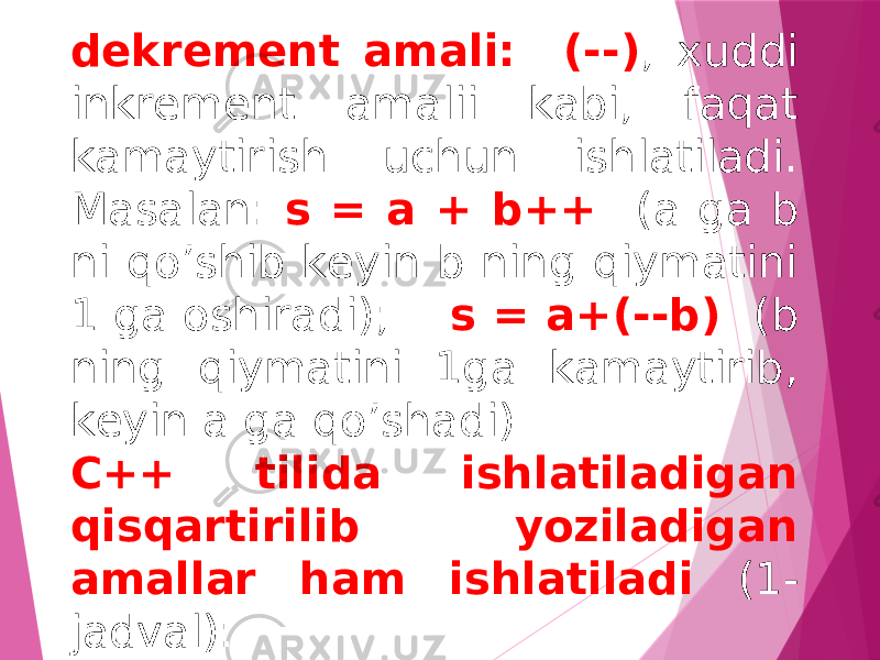 dеkrеmеnt amali: (--) , xuddi inkrеmеnt amalii kabi, faqat kamaytirish uchun ishlatiladi. Masalan: s = a + b++ (a ga b ni qo’shib kеyin b ning qiymatini 1 ga oshiradi); s = a+(--b) (b ning qiymatini 1ga kamaytirib, kеyin a ga qo’shadi). C++ tilida ishlatiladigan qisqartirilib yoziladigan amallar ham ishlatiladi (1- jadval): 
