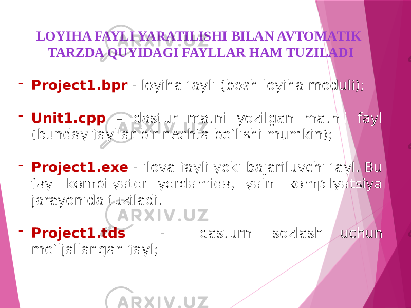 LOYIHA FAYLI YARATILISHI BILAN AVTOMATIK TARZDA QUYIDAGI FAYLLAR HAM TUZILADI - Project1.bpr - loyiha fayli (bosh loyiha moduli); - Unit1.cpp – dastur matni yozilgan matnli fayl (bunday fayllar bir nechta bo’lishi mumkin); - Project1.exe - ilova fayli yoki bajariluvchi fayl. Bu fayl kompilyator yordamida, ya&#39;ni kompilyatsiya jarayonida tuziladi. - Project1.tds - dasturni sozlash uchun mo’ljallangan fayl; 