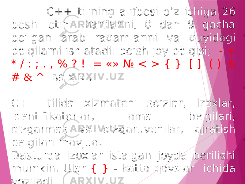  C++ tilining alifbosi o’z ichiga 26 bosh lotin harflarini, 0 dan 9 gacha bo’lgan arab raqamlarini va quyidagi belgilarni ishlatadi: bo’sh joy belgisi; - + * / : ; . , % ? ! = «» № < > { } [ ] ( ) $ # & ^ ва ҳ.к.. C++ tilida xizmatchi so’zlar, izoxlar, identifikatorlar, amal belgilari, o’zgarmas va o’zgaruvchilar, ajratish belgilari mavjud. Dasturda izoxlar istalgan joyda berilishi mumkin. Ular { } - katta qavslar ichida yoziladi. 