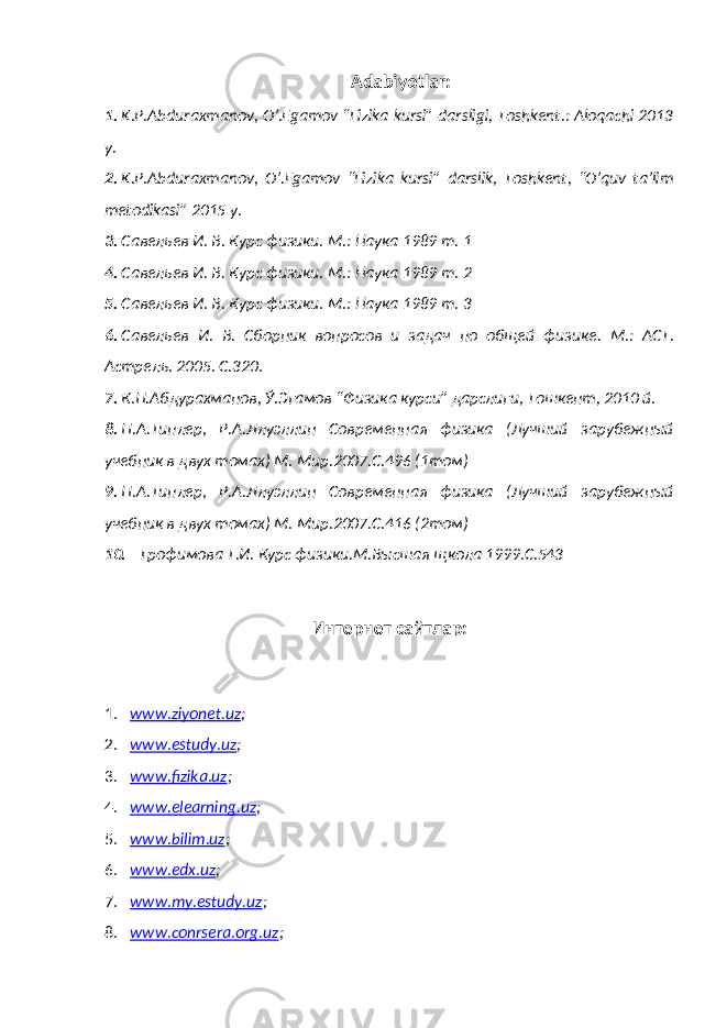 Adabiyotlar: 1. K.P.Abduraxmanov, O’.Egamov “Fizika kursi” darsligi, Toshkent.: Aloqachi 2013 y. 2. K.P.Abduraxmanov, O’.Egamov “Fizika kursi” darslik, Toshkent, “O’quv ta’lim metodikasi” 2015 y. 3. Савельев И. В. Курс физики. М.: Наука 1989 т. 1 4. Савельев И. В. Курс физики. М.: Наука 1989 т. 2 5. Савельев И. В. Курс физики. М.: Наука 1989 т. 3 6. Савельев И. В. Сборник вопросов и задач по общей физик е . М.: АСТ. Астрель. 2005. С.320. 7. К.П.Абдурахманов, Ў.Эгамов “ Физика курси” дарслиги, Тошкент, 2010 й. 8. П.А.Типлер, Р.А.Ллуэллин Современная физика (Лучший зарубежный учебник в двух томах) М. Мир.2007.С.496 (1том) 9. П.А.Типлер, Р.А.Ллуэллин Современная физика (Лучший зарубежный учебник в двух томах) М. Мир.2007.С.416 (2том) 10. Трофимова Т.И. Курс физики.М.Высшая щкола 1999.С.543 Интернет сайтлар: 1. ww.ziyonet.uz ; 2. ww.estudy.uz ; 3. ww.fizika.uz ; 4. ww.elearning.uz ; 5. ww.bilim.uz ; 6. ww.edx.uz ; 7. ww.my.estudy.uz ; 8. ww.conrsera.org.uz ; 