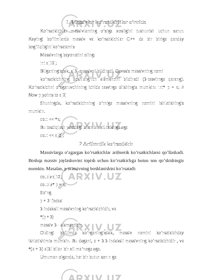 1. Massivlar ko’rsatkichlar o’rnida Ko’rsatkichlar massivlarning o’ziga xosligini tushunish uchun zarur. Keyingi bo’limlarda massiv va ko’rsatkichlar C++ da bir biriga qanday bog’liqligini ko’rsatamiz Massivning bayonotini oling:int a[10]; Bilganingizdek, a[3] massivni bildiradi. Qavssiz massivning nomi ko’rsatkichning boshlang’ich elementini bildiradi (3-tasvirnga qarang). Ko’rsatkichni o’zgaruvchining ichida tasvirga olishingiz mumkin: int* p = a; // Now p points to a[0] Shuningde, ko’rsatkichning o’rniga massivning nomini ishlatishingiz mumkin. cout << *a; Bu tasdiqlash pastdagi bilan bir xil ta’sirga ega cout << a[0]; 2 Arifmetik ko’rsatkich Massivlarga o’zgargan ko’rsatkichlar arifmetik ko’rsatkichlarni qo’llashadi. Boshqa massiv joylashuvini topish uchun ko’rsatkichga butun son qo’shishingiz mumkin. Masalan, p massivning boshlanishini ko’rsatadi: double a[10]; double* p = a; So’ng p + 3 ifodasi 3 indeksli massivning ko’rsatkichidir, va *(p + 3) massiv 3 - elementidir. Oldingi bo’limda ko’rganingizdek, massiv nomini ko’rsatkichday ishlatishimiz mumkin. Bu degani, a + 3 3 indeksli massivning ko’rsatkichidir , va *(a + 3) a[3] bilan bir xil ma’noga ega. Umuman olganda, har bir butun son n ga 