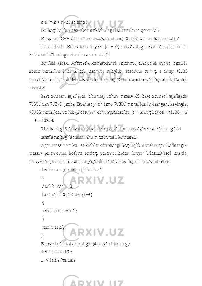 a[n] *(a + n) bilan bir xil. Bu bog’liqlik massiv/ko’rsatkichning ikki taraflama qonunidir. Bu qonun C++ da hamma massivlar nimaga 0 indeks bilan boshlanishini tushuntiradi. Ko’rsakich a yoki (a + 0) massivning boshlanish elementini ko’rsatadi. Shuning uchun bu element a[0] bo’lishi kerak. Arifmetik ko’rsatkichni yaxshiroq tushunish uchun, haqiqiy xotira manzilini bilamiz deb tasavvur qilaylik. Tasavvur qiling, a array 20300 manzilida boshlanadi. Massiv double turidagi 10 ta baxoni o’z ichiga oladi. Double baxosi 8 bayt xotirani egallaydi. Shuning uchun massiv 80 bayt xotirani egallaydi, 20300 dan 20379 gacha. Boshlang’ich baxo 20300 manzilida joylashgan, keyingisi 20308 manzilda, va h.k.(3-tasvirni ko’ring).Masalan, a + 3ning baxosi 20300 + 3  8 = 20324. 317-betdagi 3-jadval arifmetik ko’rsatkich va massiv/ko’rsatkichning ikki taraflama bog’lanishini shu misol orqali ko’rsatadi. Agar massiv va ko’rsatkichlar o’rtasidagi bog’liqlikni tushungan bo’lsangiz, massiv parametrini boshqa turdagi parametrlardan farqini bilasiz.Misol tarzida, massivning hamma baxolarini yig’indisini hisoblaydigan funksiyani oling: double sum(double a[], int size) { double total = 0; for (int i = 0; i < size; i++) { total = total + a[i]; } return total; } Bu yerda funksiya berilgan(4-tasvirni ko’ring): double data[10]; ... // Initialize data 