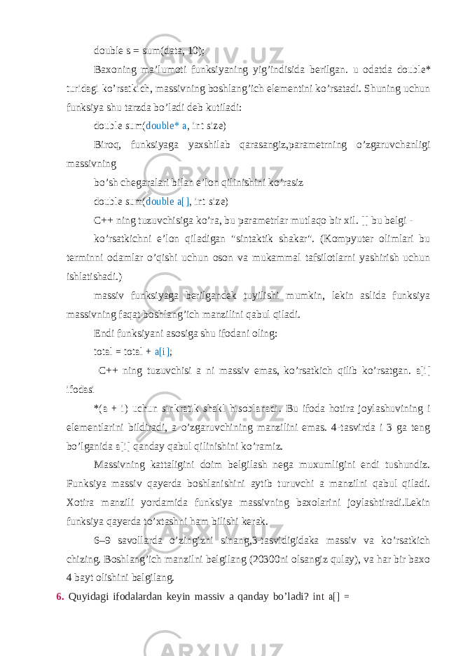 double s = sum(data, 10); Baxoning ma’lumoti funksiyaning yig’indisida berilgan. u odatda double* turidagi ko’rsatkich , massivning boshlang’ich elementini ko’rsatadi. Shuning uchun funksiya shu tarzda bo’ladi deb kutiladi: double sum( double* a , int size) Biroq, funksiyaga yaxshilab qarasangiz,parametrning o’zgaruvchanligi massivning bo’sh chegaralari bilan e’lon qilinishini ko’rasiz double sum( double a[] , int size) C++ ning tuzuvchisiga ko’ra, bu parametrlar mutlaqo bir xil. [] bu belgi - ko’rsatkichni e’lon qiladigan &#34;sintaktik shakar&#34;. (Kompyuter olimlari bu terminni odamlar o’qishi uchun oson va mukammal tafsilotlarni yashirish uchun ishlatishadi.) massiv funksiyaga berilgandek tuyilishi mumkin, lekin aslida funksiya massivning faqat boshlang’ich manzilini qabul qiladi. Endi funksiyani asosiga shu ifodani oling: total = total + a[i] ; C++ ning tuzuvchisi a ni massiv emas, ko’rsatkich qilib ko’rsatgan. a[i] ifodasi *(a + i) uchun sinkratik shakl hisoblanadi . Bu ifoda hotira joylashuvining i elementlarini bildiradi, a o’zgaruvchining manzilini emas. 4-tasvirda i 3 ga teng bo’lganida a[i] qanday qabul qilinishini ko’ramiz. Massivning kattaligini doim belgilash nega muxumligini endi tushundiz. Funksiya massiv qayerda boshlanishini aytib turuvchi a manzilni qabul qiladi. Xotira manzili yordamida funksiya massivning baxolarini joylashtiradi.Lekin funksiya qayerda to’xtashni ham bilishi kerak. 6–9 savollarda o’zingizni sinang,3-tasvidigidaka massiv va ko’rsatkich chizing. Boshlang’ich manzilni belgilang (20300ni olsangiz qulay), va har bir baxo 4 bayt olishini belgilang. 6. Quyidagi ifodalardan keyin massiv a qanday bo’ladi? int a[] = 