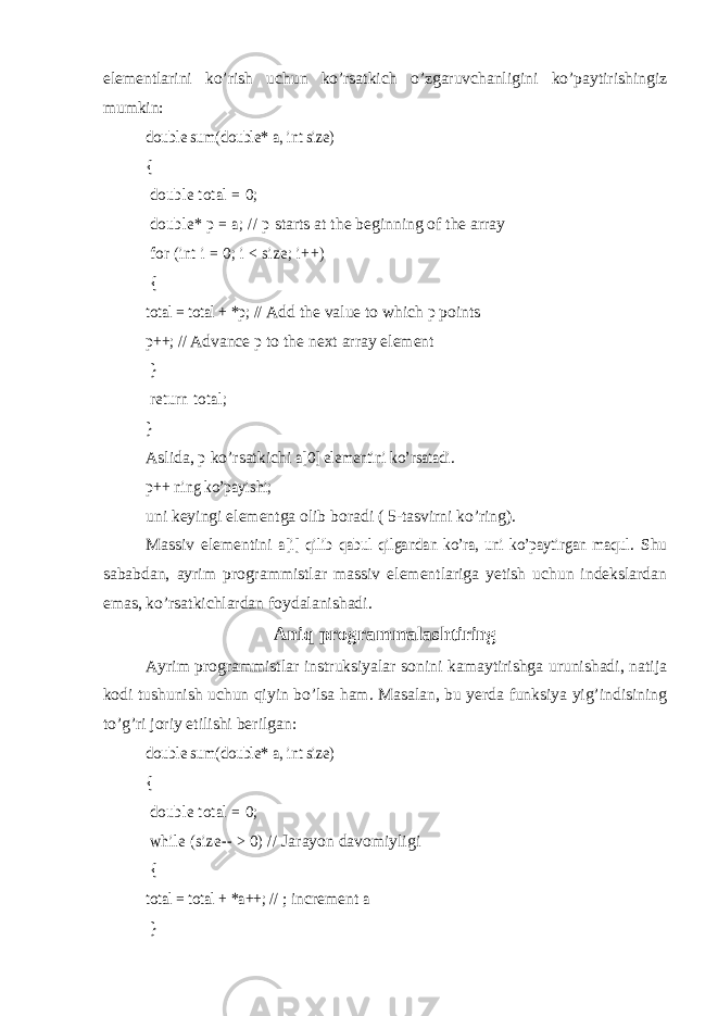 elementlarini ko’rish uchun ko’rsatkich o’zgaruvchanligini ko’paytirishingiz mumkin:double sum(double* a, int size) { double total = 0; double* p = a; // p starts at the beginning of the array for (int i = 0; i < size; i++) { total = total + *p; // Add the value to which p points p++; // Advance p to the next array element } return total; } Aslida, p ko’rsatkichi a[0] elementini ko’rsatadi . p++ ning ko’payishi; uni keyingi elementga olib boradi ( 5-tasvirni ko’ring). Massiv elementini a[i] qilib qabul qilgandan ko’ra, uni ko’paytirgan maqul . Shu sababdan, ayrim programmistlar massiv elementlariga yetish uchun indekslardan emas, ko’rsatkichlardan foydalanishadi. Aniq programmalashtiring Ayrim programmistlar instruksiyalar sonini kamaytirishga urunishadi, natija kodi tushunish uchun qiyin bo’lsa ham. Masalan, bu yerda funksiya yig’indisining to’g’ri joriy etilishi berilgan: double sum(double* a, int size) { double total = 0; while (size-- > 0) // Jarayon davomiyligi { total = total + *a++; // ; increment a } 