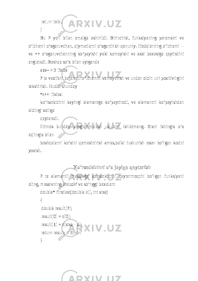  return total; }Bu 2 yo’l bilan amalga oshirildi. Birinchisi, funksiyaning parametri va o’lchami o’zgaruvchan, qiymatlarni o’zgartirish-qonuniy. Ifodalarning o’lchami -- va ++ o’zgaruvchanning ko’payishi yoki kamayishi va eski baxosiga qaytishini anglatadi. Boshqa so’z bilan aytganda size-- > 0 ifodasi 2 ta vazifani bajaradi: o’lchamni kamaytirish va undan oldin uni pozitivligini tekshirish. Huddi shunday *a++ ifodasi ko’rsatkichni keyingi elementga ko’paytiradi, va elementni ko’payishdan oldingi xoliga qaytaradi. Iltimos bunday programmalash uslubini ishlatmang. Sizni ishingiz o’z aqlingiz bilan boshqalarni ko’zini qamashtirish emas,balki tushunish oson bo’lgan kodni yozish. Ko’rsatkichni o’z joyiga qaytarish 2 ta elementli massivga ko’rsatkichni qaytarmoqchi bo’lgan funksiyani oling, massivning birinchi va so’nggi baxolari: double* firstlast(double a[], int size) { double result[2]; result[0] = a[0]; result[1] = a[size - 1]; return result; // Error! } 