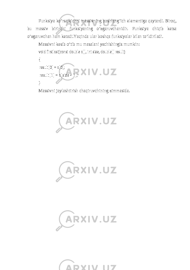 Funksiya ko’rsatkichni massivning boshlang’ich elementiga qaytardi. Biroq, bu massiv birinchi funksiyaning o’zgaruvchanidir. Funksiya chiqib ketsa o’zgaruvchan ham ketadi.Yaqinda ular boshqa funksiyalar bilan to’ldiriladi. Massivni kesib o’tib mu masalani yechishingiz mumkin:void firstlast(const double a[], int size, double[] result) { result[0] = a[0]; result[1] = a[size - 1]; } Massivni joylashtirish chaqiruvchining zimmasida. 