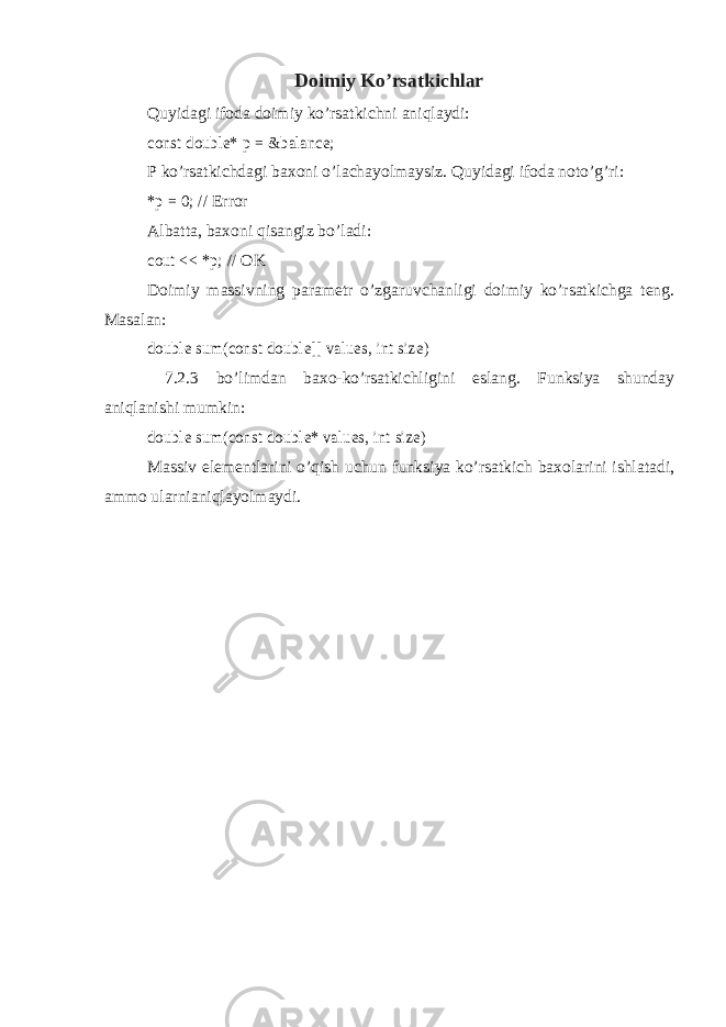 Doimiy Ko’rsatkichlar Quyidagi ifoda doimiy ko’rsatkichni aniqlaydi:const double* p = &balance; P ko’rsatkichdagi baxoni o’lachayolmaysiz. Quyidagi ifoda noto’g’ri: *p = 0; // Error Albatta, baxoni qisangiz bo’ladi: cout << *p; // OK Doimiy massivning parametr o’zgaruvchanligi doimiy ko’rsatkichga teng. Masalan: double sum(const double[] values, int size) 7.2.3 bo’limdan baxo-ko’rsatkichligini eslang. Funksiya shunday aniqlanishi mumkin: double sum(const double* values, int size) Massiv elementlarini o’qish uchun funksiya ko’rsatkich baxolarini ishlatadi, ammo ularnianiqlayolmaydi. 