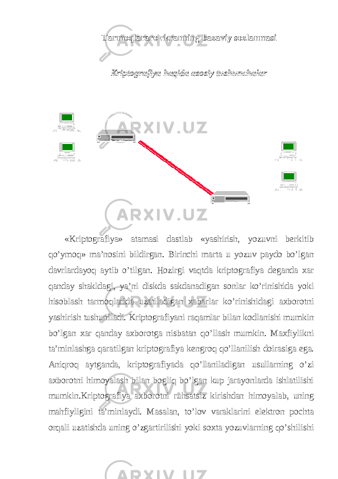 Tarmoqlararo ekranning bazaviy sozlanmasi Kriptografiya haqida asosiy tushunchalar «Kriptografiya» atamasi dastlab «yashirish, yozuvni berkitib qo’ymoq» ma’nosini bildirgan. Birinchi marta u yozuv paydo bo’lgan davrlardayoq aytib o’tilgan. Hozirgi vaqtda kriptografiya deganda xar qanday shakldagi, ya’ni diskda sakdanadigan sonlar ko’rinishida yoki hisoblash tarmoqlarida uzatiladigan xabarlar ko’rinishidagi axborotni yashirish tushuniladi. Kriptografiyani raqamlar bilan kodlanishi mumkin bo’lgan xar qanday axborotga nisbatan qo’llash mumkin. Maxfiylikni ta’minlashga qaratilgan kriptografiya kengroq qo’llanilish doirasiga ega. Aniqroq aytganda, kriptografiyada qo’llaniladigan usullarning o’zi axborotni himoyalash bilan bogliq bo’lgan kup jarayonlarda ishlatilishi mumkin.Kriptografiya axborotni ruhsatsiz kirishdan himoyalab, uning mahfiyligini ta’minlaydi. Masalan, to’lov varaklarini elektron pochta orqali uzatishda uning o’zgartirilishi yoki soxta yozuvlarning qo’shilishi 