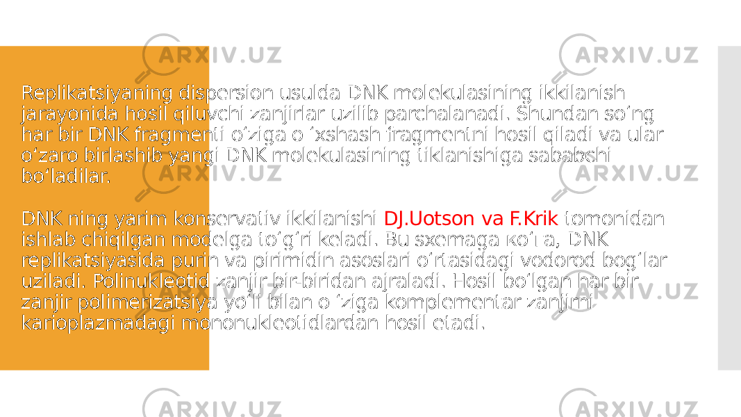 Replikatsiyaning dispersion usulda DNK molekulasining ikkilanish jarayonida hosil qiluvchi zanjirlar uzilib parchalanadi. Shundan soʻng har bir DNK fragmenti oʻziga o ʻxshash fragmentni hosil qiladi va ular oʻzaro birlashib yangi DNK molekulasining tiklanishiga sababchi boʻladilar. DNK ning yarim konservativ ikkilanishi DJ.Uotson va F.Krik tomonidan ishlab chiqilgan modelga toʻgʻri keladi. Bu sxemaga коʻга, DNK replikatsiyasida purin va pirimidin asoslari oʻrtasidagi vodorod bogʻlar uziladi. Polinukleotid zanjir bir-biridan ajraladi. Hosil boʻlgan har bir zanjir polimerizatsiya yoʻli bilan o ʻziga komplementar zanjirni karioplazmadagi mononukleotidlardan hosil etadi. 