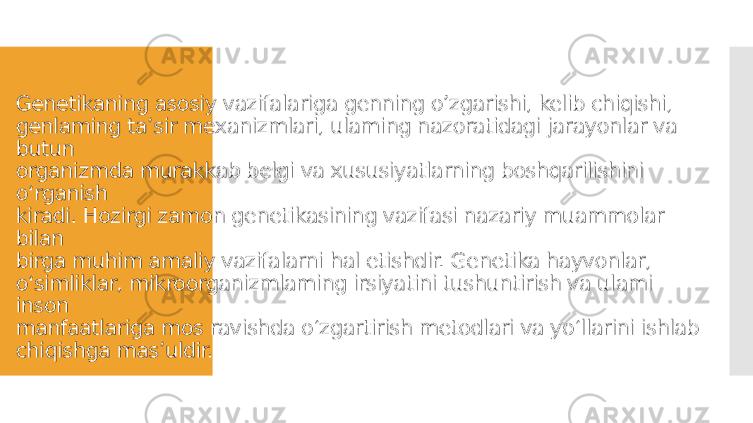 Genetikaning asosiy vazifalariga genning o’zgarishi, kelib chiqishi, genlaming ta’sir mexanizmlari, ulaming nazoratidagi jarayonlar va butun organizmda murakkab belgi va xususiyatlarning boshqarilishini o‘rganish kiradi. Hozirgi zamon genetikasining vazifasi nazariy muammolar bilan birga muhim amaliy vazifalarni hal etishdir. Genetika hayvonlar, o‘simliklar, mikroorganizmlaming irsiyatini tushuntirish va ulami inson manfaatlariga mos ravishda o‘zgartirish metodlari va yo‘llarini ishlab chiqishga mas’uldir. 