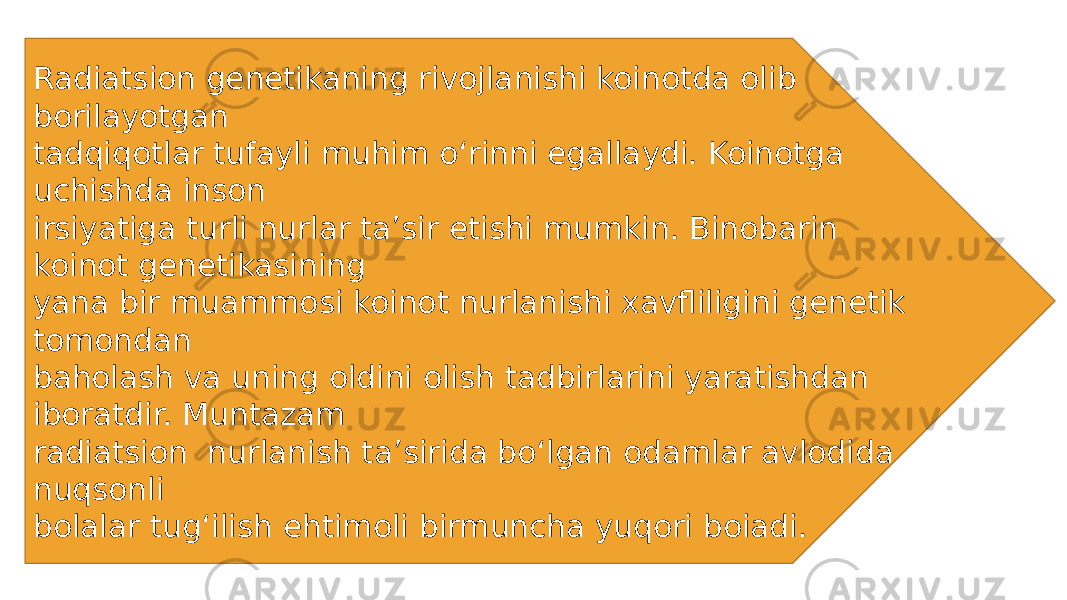 Radiatsion genetikaning rivojlanishi koinotda olib borilayotgan tadqiqotlar tufayli muhim o‘rinni egallaydi. Koinotga uchishda inson irsiyatiga turli nurlar ta’sir etishi mumkin. Binobarin koinot genetikasining yana bir muammosi koinot nurlanishi xavfliligini genetik tomondan baholash va uning oldini olish tadbirlarini yaratishdan iboratdir. Muntazam radiatsion nurlanish ta’sirida bo‘lgan odamlar avlodida nuqsonli bolalar tug‘ilish ehtimoli birmuncha yuqori boiadi. 