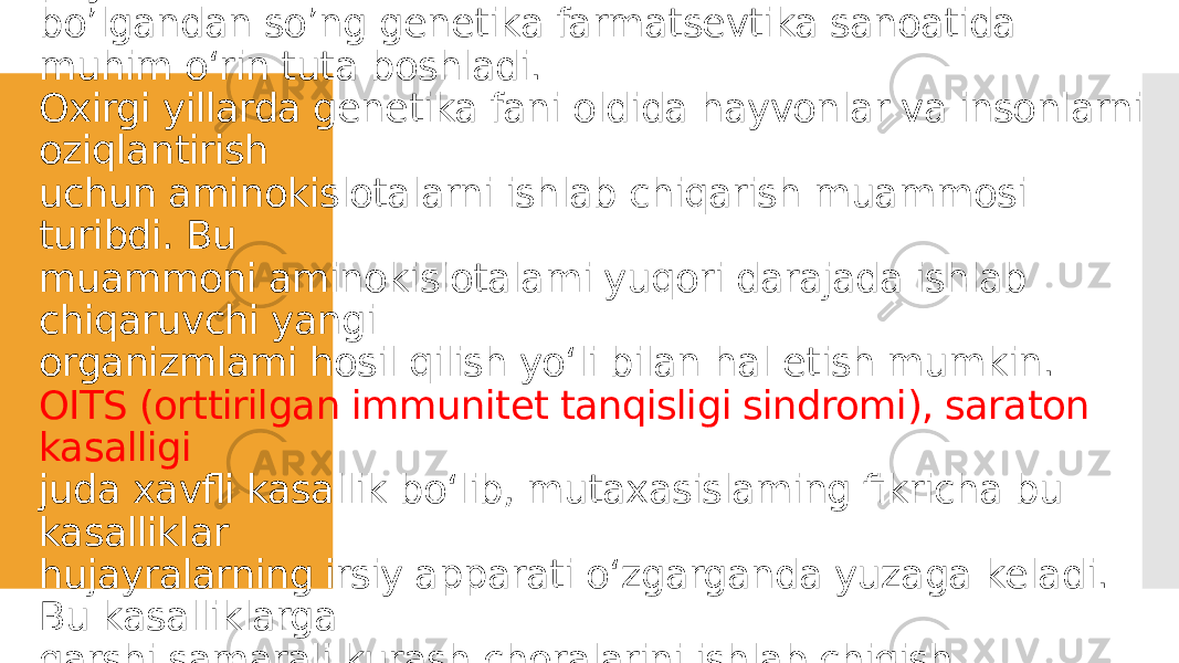 Antibiotiklar yaratilishi va mikroorganizmlar genetikasi paydo bo’lgandan so’ng genetika farmatsevtika sanoatida muhim o‘rin tuta boshladi. Oxirgi yillarda genetika fani oldida hayvonlar va insonlarni oziqlantirish uchun aminokislotalarni ishlab chiqarish muammosi turibdi. Bu muammoni aminokislotalami yuqori darajada ishlab chiqaruvchi yangi organizmlami hosil qilish yo‘li bilan hal etish mumkin. OITS (orttirilgan immunitet tanqisligi sindromi), saraton kasalligi juda xavfli kasallik bo‘lib, mutaxasislaming fikricha bu kasalliklar hujayralarning irsiy apparati o‘zgarganda yuzaga keladi. Bu kasalliklarga qarshi samarali kurash choralarini ishlab chiqish nihoyatda dolzarb sanaladi. 