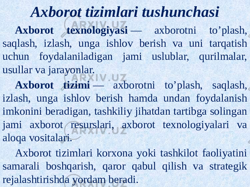 Axborot tizimlari tushunchasi Axborot texnologiyasi  — axborotni to’plash, saqlash, izlash, unga ishlov berish va uni tarqatish uchun foydalaniladigan jami uslublar, qurilmalar, usullar va jarayonlar. Axborot tizimi  — axborotni to’plash, saqlash, izlash, unga ishlov berish hamda undan foydalanish imkonini beradigan, tashkiliy jihatdan tartibga solingan jami axborot resurslari, axborot texnologiyalari va aloqa vositalari. Axborot tizimlari korxona yoki tashkilot faoliyatini samarali boshqarish, qaror qabul qilish va strategik rejalashtirishda yordam beradi. 