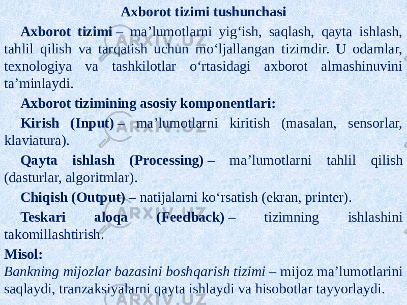 Axborot tizimi tushunchasi Axborot tizimi  – ma’lumotlarni yig‘ish, saqlash, qayta ishlash, tahlil qilish va tarqatish uchun mo‘ljallangan tizimdir. U odamlar, texnologiya va tashkilotlar o‘rtasidagi axborot almashinuvini ta’minlaydi. Axborot tizimining asosiy komponentlari: Kirish (Input)  – ma’lumotlarni kiritish (masalan, sensorlar, klaviatura). Qayta ishlash (Processing)  – ma’lumotlarni tahlil qilish (dasturlar, algoritmlar). Chiqish (Output)  – natijalarni ko‘rsatish (ekran, printer). Teskari aloqa (Feedback)  – tizimning ishlashini takomillashtirish. Misol: Bankning mijozlar bazasini boshqarish tizimi  – mijoz ma’lumotlarini saqlaydi, tranzaksiyalarni qayta ishlaydi va hisobotlar tayyorlaydi. 