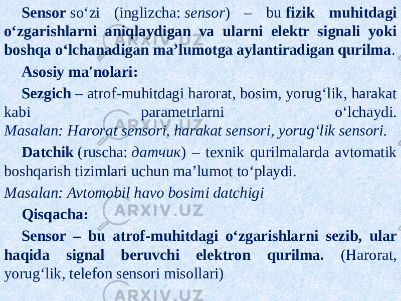 Sensor  so‘zi (inglizcha:  sensor ) – bu  fizik muhitdagi o‘zgarishlarni aniqlaydigan va ularni elektr signali yoki boshqa o‘lchanadigan ma’lumotga aylantiradigan qurilma . Asosiy ma&#39;nolari: Sezgich  – atrof-muhitdagi harorat, bosim, yorug‘lik, harakat kabi parametrlarni o‘lchaydi. Masalan:   Harorat sensori, harakat sensori, yorug‘lik sensori. Datchik  (ruscha:  датчик ) – texnik qurilmalarda avtomatik boshqarish tizimlari uchun ma’lumot to‘playdi. Masalan:   Avtomobil havo bosimi datchigi Qisqacha: Sensor – bu atrof-muhitdagi o‘zgarishlarni sezib, ular haqida signal beruvchi elektron qurilma. (Harorat, yorug‘lik, telefon sensori misollari) 