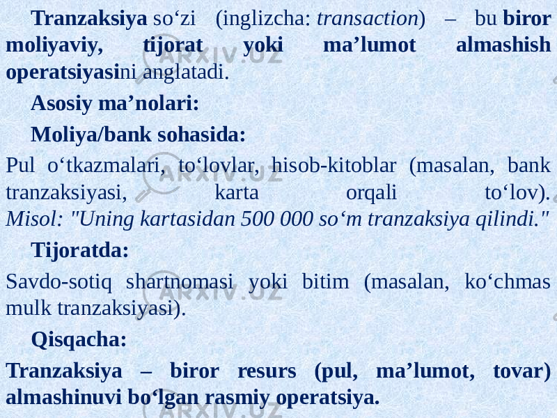 Tranzaksiya  soʻzi (inglizcha:  transaction ) – bu  biror moliyaviy, tijorat yoki maʼlumot almashish operatsiyasi ni anglatadi. Asosiy maʼnolari: Moliya/bank sohasida: Pul oʻtkazmalari, toʻlovlar, hisob-kitoblar (masalan, bank tranzaksiyasi, karta orqali toʻlov). Misol:   &#34;Uning kartasidan 500 000 soʻm tranzaksiya qilindi.&#34; Tijoratda: Savdo-sotiq shartnomasi yoki bitim (masalan, koʻchmas mulk tranzaksiyasi). Qisqacha: Tranzaksiya – biror resurs (pul, maʼlumot, tovar) almashinuvi boʻlgan rasmiy operatsiya. 