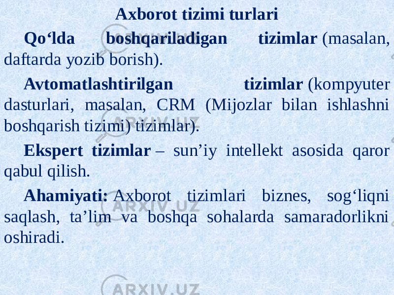 Axborot tizimi turlari Qo‘lda boshqariladigan tizimlar  (masalan, daftarda yozib borish). Avtomatlashtirilgan tizimlar  (kompyuter dasturlari, masalan, CRM (Mijozlar bilan ishlashni boshqarish tizimi) tizimlar). Ekspert tizimlar  – sun’iy intellekt asosida qaror qabul qilish. Ahamiyati:  Axborot tizimlari biznes, sog‘liqni saqlash, ta’lim va boshqa sohalarda samaradorlikni oshiradi. 