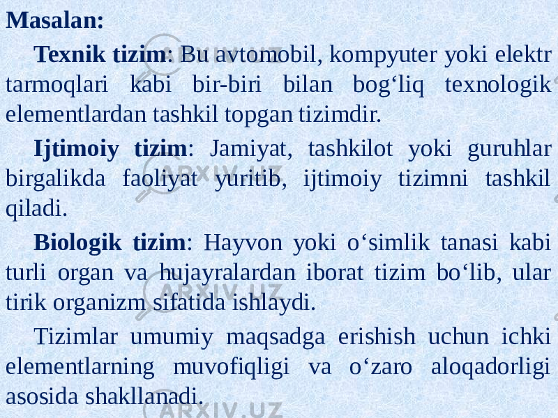 Masalan: Texnik tizim : Bu avtomobil, kompyuter yoki elektr tarmoqlari kabi bir-biri bilan bog‘liq texnologik elementlardan tashkil topgan tizimdir. Ijtimoiy tizim : Jamiyat, tashkilot yoki guruhlar birgalikda faoliyat yuritib, ijtimoiy tizimni tashkil qiladi. Biologik tizim : Hayvon yoki o‘simlik tanasi kabi turli organ va hujayralardan iborat tizim bo‘lib, ular tirik organizm sifatida ishlaydi. Tizimlar umumiy maqsadga erishish uchun ichki elementlarning muvofiqligi va o‘zaro aloqadorligi asosida shakllanadi. 