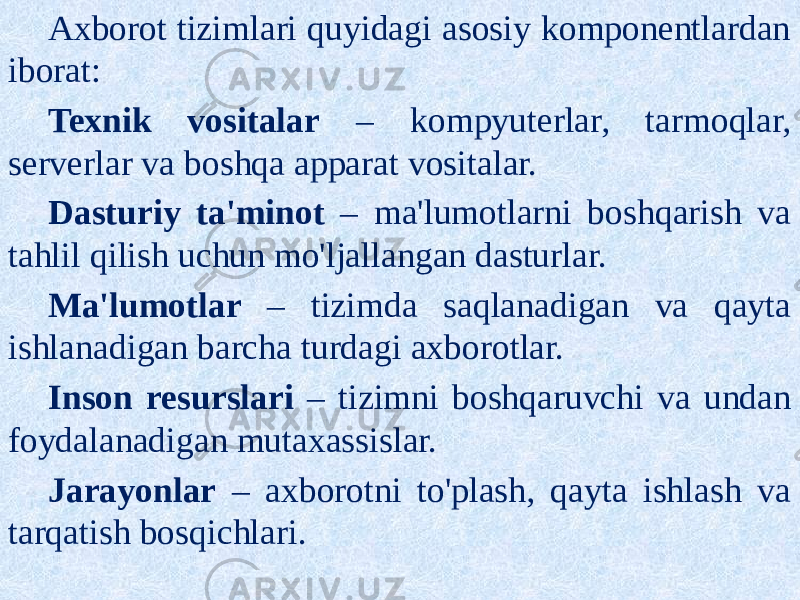 Axborot tizimlari quyidagi asosiy komponentlardan iborat: Texnik vositalar – kompyuterlar, tarmoqlar, serverlar va boshqa apparat vositalar. Dasturiy ta&#39;minot – ma&#39;lumotlarni boshqarish va tahlil qilish uchun mo&#39;ljallangan dasturlar. Ma&#39;lumotlar – tizimda saqlanadigan va qayta ishlanadigan barcha turdagi axborotlar. Inson resurslari – tizimni boshqaruvchi va undan foydalanadigan mutaxassislar. Jarayonlar – axborotni to&#39;plash, qayta ishlash va tarqatish bosqichlari. 