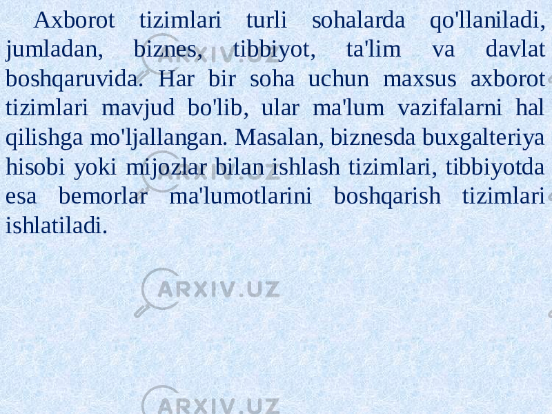 Axborot tizimlari turli sohalarda qo&#39;llaniladi, jumladan, biznes, tibbiyot, ta&#39;lim va davlat boshqaruvida. Har bir soha uchun maxsus axborot tizimlari mavjud bo&#39;lib, ular ma&#39;lum vazifalarni hal qilishga mo&#39;ljallangan. Masalan, biznesda buxgalteriya hisobi yoki mijozlar bilan ishlash tizimlari, tibbiyotda esa bemorlar ma&#39;lumotlarini boshqarish tizimlari ishlatiladi. 