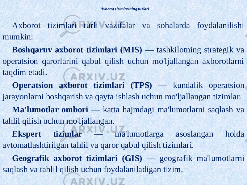Axborot tizimlarining turlari Axborot tizimlari turli vazifalar va sohalarda foydalanilishi mumkin: Boshqaruv axborot tizimlari (MIS) — tashkilotning strategik va operatsion qarorlarini qabul qilish uchun mo&#39;ljallangan axborotlarni taqdim etadi. Operatsion axborot tizimlari (TPS) — kundalik operatsion jarayonlarni boshqarish va qayta ishlash uchun mo&#39;ljallangan tizimlar. Ma&#39;lumotlar ombori — katta hajmdagi ma&#39;lumotlarni saqlash va tahlil qilish uchun mo&#39;ljallangan. Ekspert tizimlar — ma&#39;lumotlarga asoslangan holda avtomatlashtirilgan tahlil va qaror qabul qilish tizimlari. Geografik axborot tizimlari (GIS) — geografik ma&#39;lumotlarni saqlash va tahlil qilish uchun foydalaniladigan tizim. 