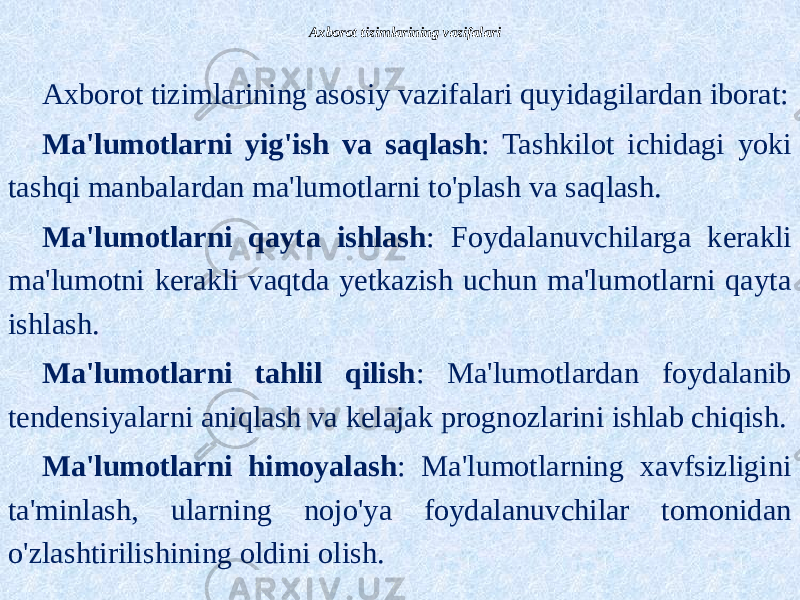 Axborot tizimlarining vazifalari Axborot tizimlarining asosiy vazifalari quyidagilardan iborat: Ma&#39;lumotlarni yig&#39;ish va saqlash : Tashkilot ichidagi yoki tashqi manbalardan ma&#39;lumotlarni to&#39;plash va saqlash. Ma&#39;lumotlarni qayta ishlash : Foydalanuvchilarga kerakli ma&#39;lumotni kerakli vaqtda yetkazish uchun ma&#39;lumotlarni qayta ishlash. Ma&#39;lumotlarni tahlil qilish : Ma&#39;lumotlardan foydalanib tendensiyalarni aniqlash va kelajak prognozlarini ishlab chiqish. Ma&#39;lumotlarni himoyalash : Ma&#39;lumotlarning xavfsizligini ta&#39;minlash, ularning nojo&#39;ya foydalanuvchilar tomonidan o&#39;zlashtirilishining oldini olish. 